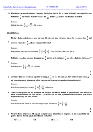 http://julio-
http://julio -detodounpoco.blogspot.com/ 6º PRIMARIA JULIOPROFE
…………………………………………………………………………………………………………..………….

   15 El colegio ha organizado una campaña de higiene dental. En la clase de Noelia han repartido una
                    3                                                       1
       botella de       de litro de flúor en vasitos de                          de litro. ¿Cuántos vasitos han llenado?
                    4                                                       32

       Solución:
                          3       1       96
       Habrán llenado         :       =        = 24 vasitos.
                          4 32            4


  PROBLEMAS

                                                                                                                                        3
       Marta y Luis participan en una carrera. Al cabo de dos minutos, Marta ha recorrido los                                               del
                                                                                                                                        4
   1                              4
       camino y Luis los              . ¿Quién ha recorrido más?
                                  8

       Solución:
                                                           3 4 6 4
       Reduciendo a común denominador:                      , → > , luego habrá corrido más Marta.
                                                           4 8 8 8

                                                                        3                                   1
       Pablo ha repartido un saco de azúcar de                              de kilo en bolsitas de               de kilo. ¿Cuántas ha llenado?
                                                                        4                                   8
   2
       Solución:
                        3 1 24
       Habrá llenado     : =   = 6 bolsitas.
                        4 8 4

                                                                                                                                             4
                                                                                                                                             5
                                                                                 2
   3   Ainhoa y Samuel ayudan a repoblar el bosque.    de los árboles que han utilizado son pinos, y
                                                     3
       de esos pinos son piñoneros. ¿Qué fracción del bosque ocupan los pinos piñoneros?

       Solución:
                                                  4        2       8
       Los pinos piñoneros ocuparán                   de       =        de bosque.
                                                  5        3       15

   4   Tres cuartas partes de los alumnos del colegio de Marcos tienen el pelo oscuro y un tercio de
       esos alumnos tienen los ojos verdes. ¿Qué fracción del total representan los alumnos que tienen
       el pelo oscuro y los ojos verdes?

       Solución:
                                                                                           1        3       3
       Los alumnos que tienen el pelo oscuro y los ojos verdes son                             de       =
                                                                                           3        4       12

                                                                                                                                             3
                                                                                                                                             4
   5   Virginia tenía ahorrados 48 € para comprar unas zapatillas de deporte. Si se ha gastado las
       partes de ese dinero, ¿cuál de estas es su hucha?

           12 €                                15 €                               36 €                             40 €
 