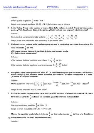 http://julio-
http://julio -detodounpoco.blogspot.com/ 6º PRIMARIA JULIOPROFE
…………………………………………………………………………………………………………..………….



       Solución:
                                  3
       Dinero que se ha gastado   de 48 = 36 €
                                4
       Luego en la hucha le quedarán 48 - 36 = 12 €. Su hucha es pues la primera.

   6   Sofía, Valle y Arturo están leyendo el mismo libro. Sofía ha leído la mitad, Arturo las tres cuartas
       partes y Valle lleva leídas dos quintas partes. ¿Quién ha leído más páginas? ¿Quién menos?

       Solución:
                                                   1 3 2      10 15     8   8 10 15
       Reduciendo a común denominador se tiene:     , y →       ,   y     →   <  <
                                                   2 4 5      20 20 20      20 20 20
       Luego el que más páginas ha leído es Arturo y la que menos Valle.

   7   Enrique toma un vaso de leche en el desayuno, otro en la merienda y otro antes de acostarse. En
                       1
       cada vaso cabe    de litro.
                       5
       a) Expresa con una fracción la cantidad de leche que toma en un día.
       b) ¿Cuánto toma una semana?

       Solución:
                                                            1       3
       a) La cantidad de leche que toma en un día es 3 x        =       de litro.
                                                            5       5
                                                                        3       21
       b) La cantidad de leche que toma en una semana es 7 x                =        de litro.
                                                                        5       5


   8   Una granja tiene una superficie de 5.400 m2. Un tercio está ocupado por una huerta, dos quintos
       tienen árboles y dos novenos están ocupados por establos. El resto corresponde a la casa.
       ¿Cuántos m2 ocupa la vivienda?

       Solución:
                                      1 2 2             15 + 18 + 10            43
       Metros cuadrados ocupados:       + +  de 5.400 =              de 5.400 =    de 5.400 = 5.160 m 2
                                       3 5 9                 45                 45

       Luego la casa ocupará 5.400 - 5.160 = 240 m2.

   9   El cine del pueblo de Álvaro tiene capacidad para 280 personas. Cada entrada cuesta 4,8 € y esta
                             2
       tarde se han vendido    partes de las entradas. ¿Cuánto dinero se ha recaudado?
                             5

       Solución:
                                       2
       Número de entradas vendidas:    de 280 = 112
                                     5
       Luego el dinero recaudado será 4,8 x 112 = 537,6 €

                                                        3                                        1
       Montse ha repartido una botella de leche de          de litro en tarrinas de                   de litro. ¿Ha llenado un
                                                 4                                               10
   10 número exacto de tarrinas? Razona la respuesta.

       Solución:
 
