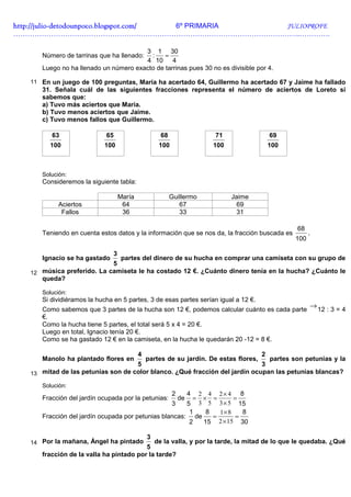 http://julio-
http://julio -detodounpoco.blogspot.com/ 6º PRIMARIA JULIOPROFE
…………………………………………………………………………………………………………..………….

                                       3 1 30
      Número de tarrinas que ha llenado: :    =
                                       4 10 4
      Luego no ha llenado un número exacto de tarrinas pues 30 no es divisible por 4.

   11 En un juego de 100 preguntas, María ha acertado 64, Guillermo ha acertado 67 y Jaime ha fallado
      31. Señala cuál de las siguientes fracciones representa el número de aciertos de Loreto si
      sabemos que:
      a) Tuvo más aciertos que María.
      b) Tuvo menos aciertos que Jaime.
      c) Tuvo menos fallos que Guillermo.

         63                 65                     68                     71                69
         100               100                     100                    100               100



      Solución:
      Consideremos la siguiente tabla:

                                   María                Guillermo               Jaime
           Aciertos                 64                     67                     69
            Fallos                  36                     33                     31

                                                                                                  68
      Teniendo en cuenta estos datos y la información que se nos da, la fracción buscada es             .
                                                                                                  100

                               3
      Ignacio se ha gastado   partes del dinero de su hucha en comprar una camiseta con su grupo de
                            5
   12 música preferido. La camiseta le ha costado 12 €. ¿Cuánto dinero tenía en la hucha? ¿Cuánto le
      queda?

      Solución:
      Si dividiéramos la hucha en 5 partes, 3 de esas partes serían igual a 12 €.
      Como sabemos que 3 partes de la hucha son 12 €, podemos calcular cuánto es cada parte
                                                                                                        → 12 : 3 = 4
      €.
      Como la hucha tiene 5 partes, el total será 5 x 4 = 20 €.
      Luego en total, Ignacio tenía 20 €.
      Como se ha gastado 12 € en la camiseta, en la hucha le quedarán 20 -12 = 8 €.

                                           4                                            2
      Manolo ha plantado flores en             partes de su jardín. De estas flores,
                                                                               partes son petunias y la
                                    5                                        3
   13 mitad de las petunias son de color blanco. ¿Qué fracción del jardín ocupan las petunias blancas?

      Solución:
                                                         22 4 2× 4 8
                                                                  4
      Fracción del jardín ocupada por la petunias:         × =
                                                             de      ==
                                                  3    5 3 5 3 × 5 15
                                                        1   8   1× 8    8
      Fracción del jardín ocupada por petunias blancas: de    =       =
                                                        2  15 2 × 15 30

                                               3
   14 Por la mañana, Ángel ha pintado       de la valla, y por la tarde, la mitad de lo que le quedaba. ¿Qué
                                         5
      fracción de la valla ha pintado por la tarde?
 