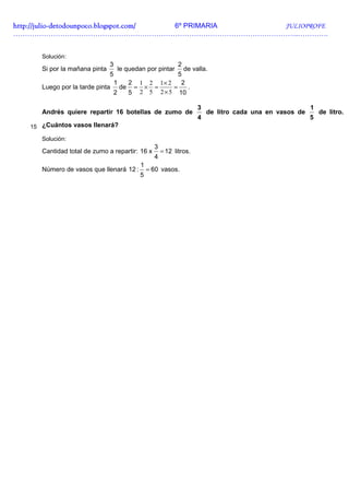 http://julio-
http://julio -detodounpoco.blogspot.com/ 6º PRIMARIA JULIOPROFE
…………………………………………………………………………………………………………..………….


      Solución:
                               3                            2
      Si por la mañana pinta       le quedan por pintar
                                                de valla.
                               5              5
                              1  2 1 2 1× 2    2
      Luego por la tarde pinta de = × =     =    .
                              2  5 2 5 2 × 5 10

                                                                    3                                   1
      Andrés quiere repartir 16 botellas de zumo de                     de litro cada una en vasos de       de litro.
                                                                    4                                   5
   15 ¿Cuántos vasos llenará?

      Solución:
                                                 3
      Cantidad total de zumo a repartir: 16 x        = 12 litros.
                                                 4
                                           1
      Número de vasos que llenará 12 :         = 60 vasos.
                                          5
 