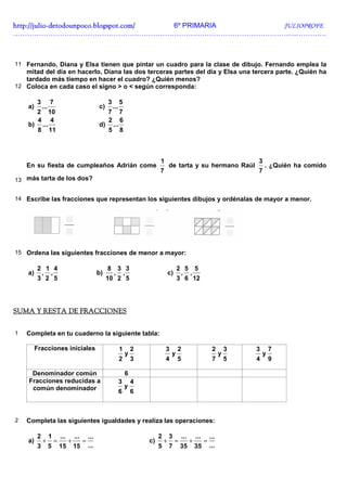 http://julio-
http://julio -detodounpoco.blogspot.com/ 6º PRIMARIA JULIOPROFE
…………………………………………………………………………………………………………..………….



11 Fernando, Diana y Elsa tienen que pintar un cuadro para la clase de dibujo. Fernando emplea la
   mitad del día en hacerlo, Diana las dos terceras partes del día y Elsa una tercera parte. ¿Quién ha
   tardado más tiempo en hacer el cuadro? ¿Quién menos?
12 Coloca en cada caso el signo > o < según corresponda:

          3         7                                      3         5
    a)        ...                                     c)       ...
          2         10                                     7         7
          4          4                                     2         6
    b)        ...                                     d)       ...
          8         11                                     5         8



                                                                                      1                                                  3
    En su fiesta de cumpleaños Adrián come                                                    de tarta y su hermano Raúl                     . ¿Quién ha comido
                                                                                      7                                                  7
13 más tarta de los dos?


14 Escribe las fracciones que representan los siguientes dibujos y ordénalas de mayor a menor.




15 Ordena las siguientes fracciones de menor a mayor:

          2 1 4                                             8 3 3                                  2 5 5
    a)     , ,                                        b)     , ,                              c)    , ,
          3 2 5                                            10 2 5                                  3 6 12




SUMA Y RESTA DE FRACCIONES


1   Completa en tu cuaderno la siguiente tabla:

         Fracciones iniciales                                        1       2            3        2                        2        3   3       7
                                                                         y                     y                                 y           y
                                                                     2       3            4        5                        7        5   4       9

     Denominador común                                                   6
    Fracciones reducidas a                                           3       4
     común denominador                                                   y
                                                                     6       6



2   Completa las siguientes igualdades y realiza las operaciones:

          2         1       ...       ...       ...                                   2       3        ...       ...       ...
    a)        +         =         +         =                                    c)       +        =         +         =
          3         5       15        15        ...                                   5       7        35        35        ...
 