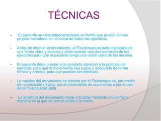 TÉCNICAS
~   El paciente se viste adecuadamente en forma que pueda ver sus
    propios miembros, en el curso de todos los ejercicios.

~   Antes de intentar el movimiento, el Fisioterapeuta debe explicarle de
    una forma clara y concisa y debe realizar una demostración de los
    ejercicios para que el paciente tenga una visión clara de los mismos.

~   El paciente debe prestar una completa atención a la práctica del
    ejercicio, para que el movimiento sea suave y adecuado de forma
    rítmica y precisa, para que puedan ser efectivos.

~   La rapidez del movimiento es dictada por el Fisioterapeuta, por medio
    de numeración rítmica, por el movimiento de sus manos o por el uso
    de la música adecuada.

~   La amplitud del movimiento debe indicarse mediante una señal o
    mancha en la que se coloca el pie o la mano.
 
