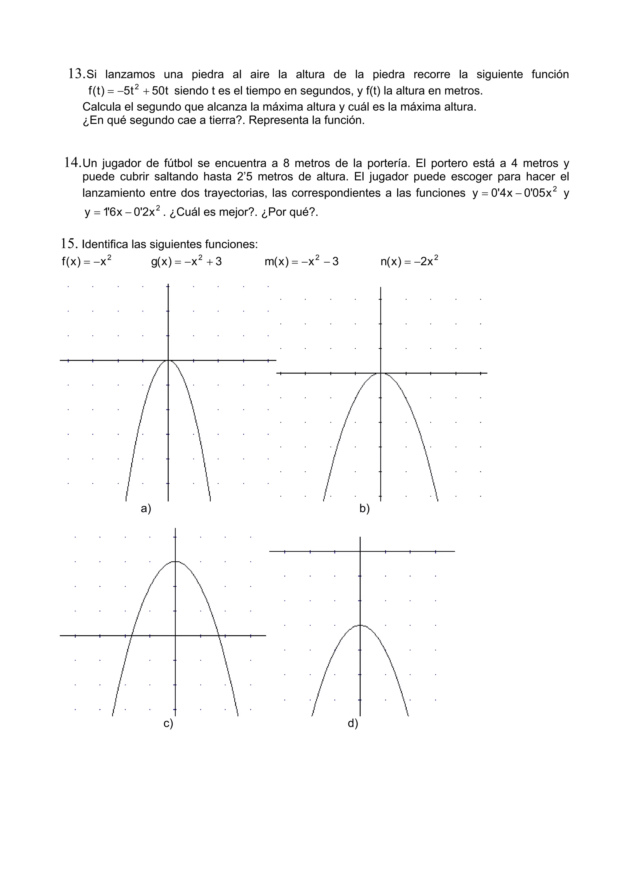 13.Si lanzamos una piedra al aire la altura de la piedra recorre la siguiente función
t50t5)t(f 2
+−= siendo t es el tiempo en segundos, y f(t) la altura en metros.
Calcula el segundo que alcanza la máxima altura y cuál es la máxima altura.
¿En qué segundo cae a tierra?. Representa la función.
14.Un jugador de fútbol se encuentra a 8 metros de la portería. El portero está a 4 metros y
puede cubrir saltando hasta 2’5 metros de altura. El jugador puede escoger para hacer el
lanzamiento entre dos trayectorias, las correspondientes a las funciones 2
x05'0x4'0y −= y
2
x2'0x6'1y −= . ¿Cuál es mejor?. ¿Por qué?.
15. Identifica las siguientes funciones:
2
x)x(f −= 3x)x(g 2
+−= 3x)x(m 2
−−= 2
x2)x(n −=
a) b)
c) d)
 