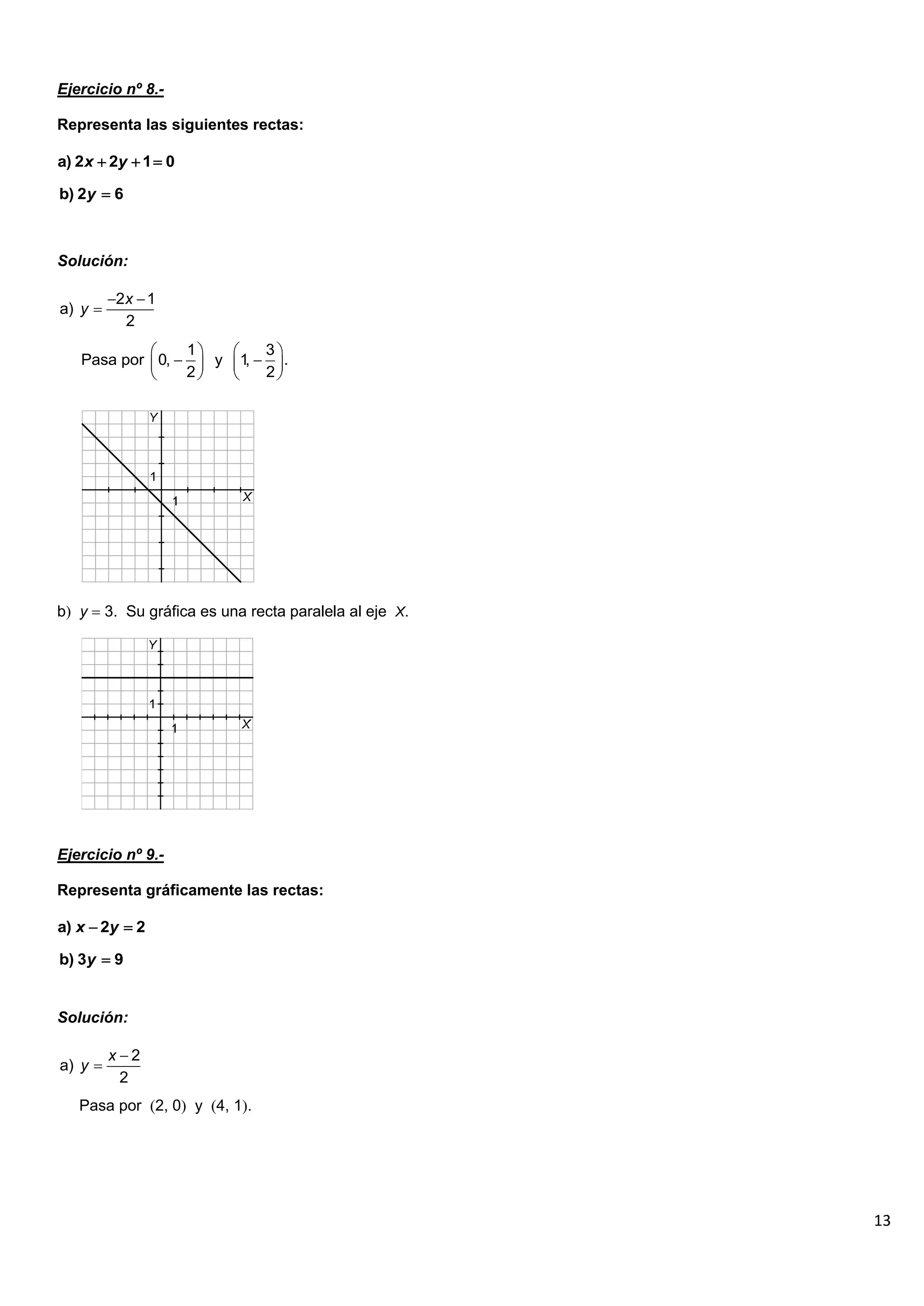 13
Ejercicio nº 8.-
Representa las siguientes rectas:
Solución:
b y  3. Su gráfica es una recta paralela al eje X.
Ejercicio nº 9.-
Representa gráficamente las rectas:
Solución:
Pasa por 2, 0 y 4, 1.
a) 2 2 1 0
x y
  
b) 2 6
y 
2 1
a)
2
x
y
 

1 3
Pasa por 0, y 1
, .
2 2
   
 
   
   
a) 2 2
x y
 
b) 3 9
y 
2
a)
2
x
y


 