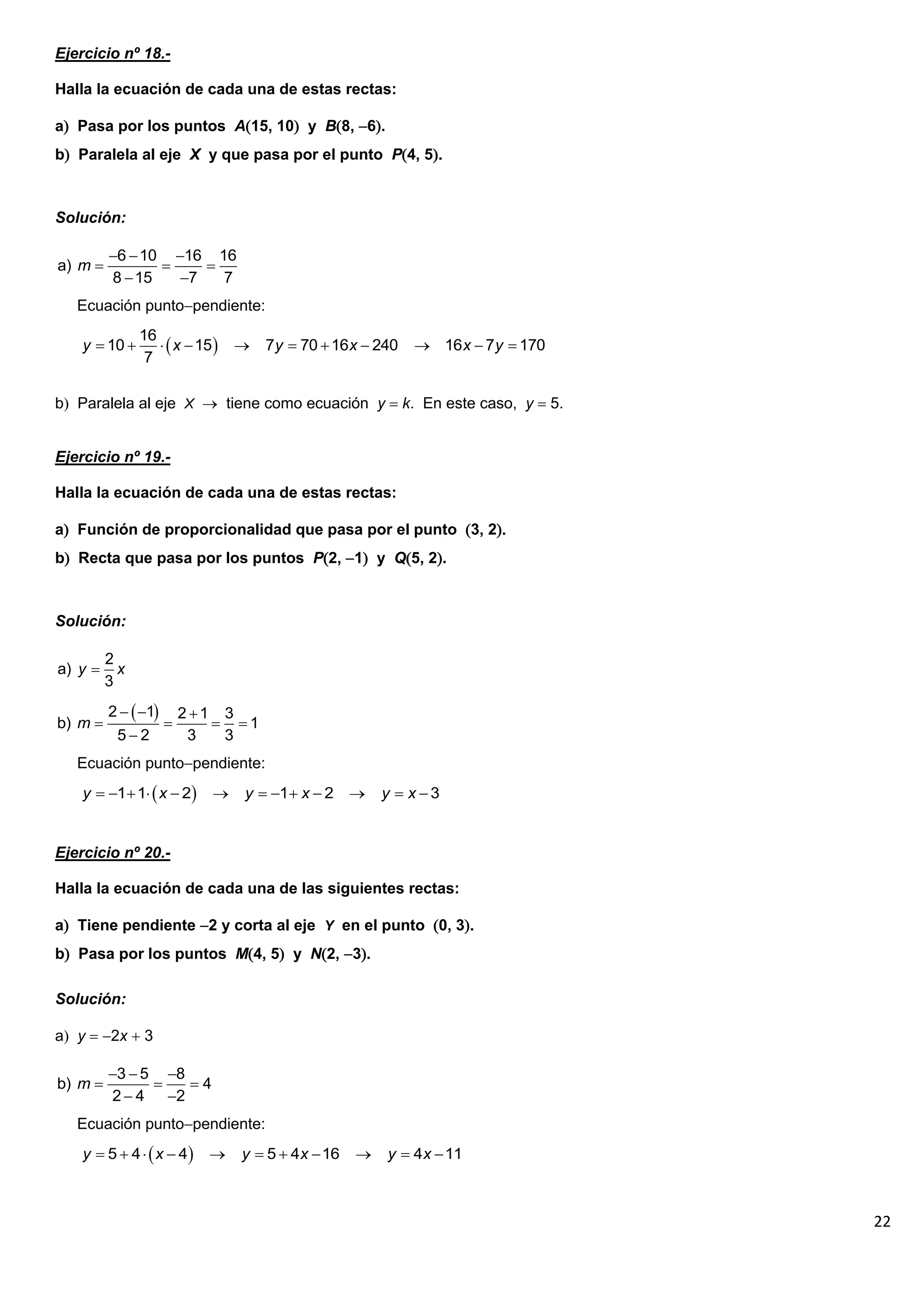 22
Ejercicio nº 18.-
Halla la ecuación de cada una de estas rectas:
a Pasa por los puntos A15, 10 y B8, 6.
b Paralela al eje X y que pasa por el punto P4, 5.
Solución:
Ecuación puntopendiente:
b Paralela al eje X  tiene como ecuación y  k. En este caso, y  5.
Ejercicio nº 19.-
Halla la ecuación de cada una de estas rectas:
a Función de proporcionalidad que pasa por el punto 3, 2.
b Recta que pasa por los puntos P2, 1 y Q5, 2.
Solución:
Ecuación puntopendiente:
Ejercicio nº 20.-
Halla la ecuación de cada una de las siguientes rectas:
a Tiene pendiente 2 y corta al eje Y en el punto 0, 3.
b Pasa por los puntos M4, 5 y N2, 3.
Solución:
a y  2x  3
Ecuación puntopendiente:
6 10 16 16
a)
8 15 7 7
m
  
  
 
 
16
10 15 7 70 16 240 16 7 170
7
y x y x x y
          
2
a)
3
y x

 
2 1 2 1 3
b) 1
5 2 3 3
m
  
   

 
1 1 2 1 2 3
y x y x y x
            
3 5 8
b) 4
2 4 2
m
  
  
 
 
5 4 4 5 4 16 4 11
y x y x y x
          
 