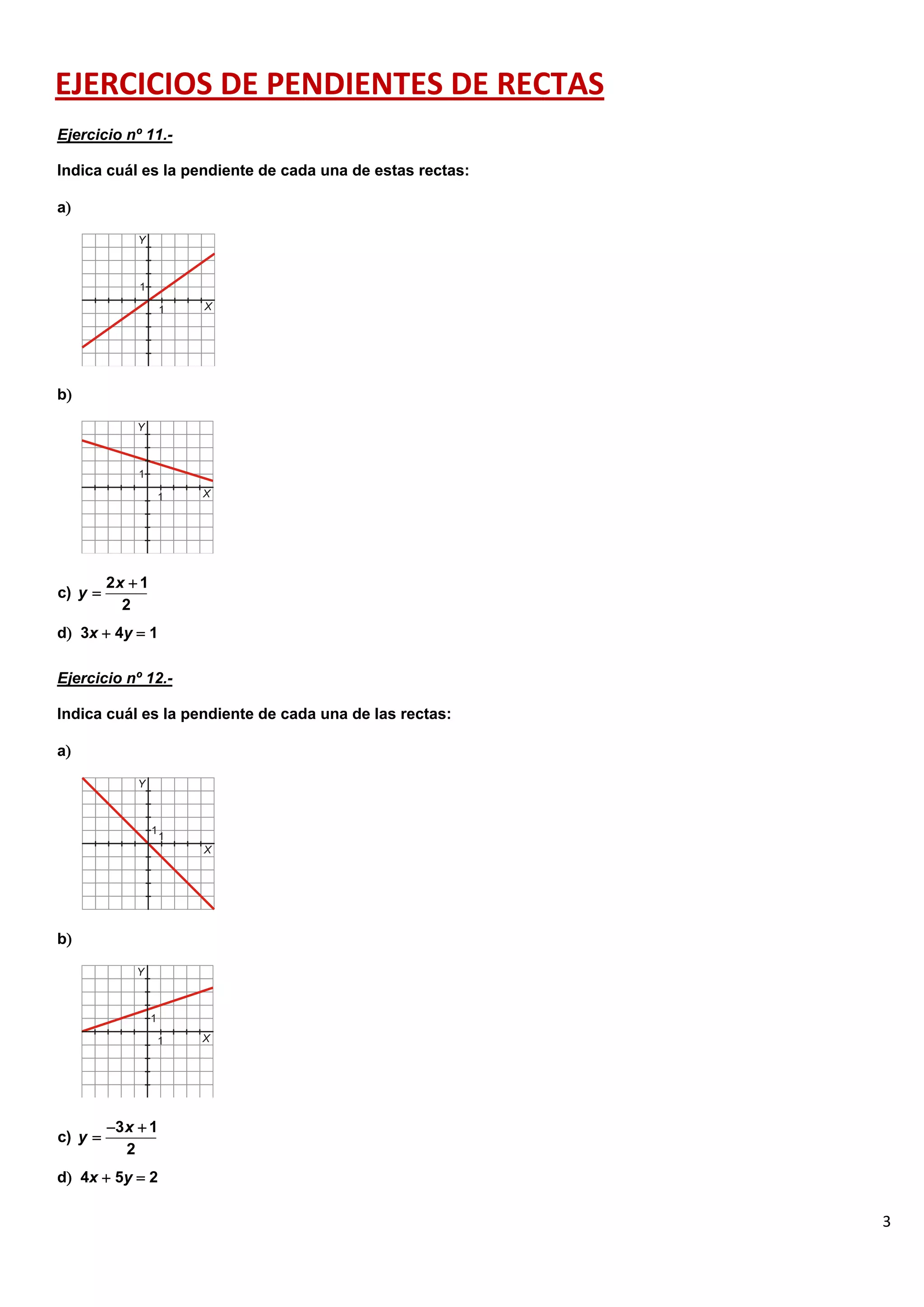 3
EJERCICIOS DE PENDIENTES DE RECTAS
Ejercicio nº 11.-
Indica cuál es la pendiente de cada una de estas rectas:
a
b
d 3x  4y  1
Ejercicio nº 12.-
Indica cuál es la pendiente de cada una de las rectas:
a
b
d 4x  5y  2
2 1
c)
2
x
y


3 1
c)
2
x
y
 

 