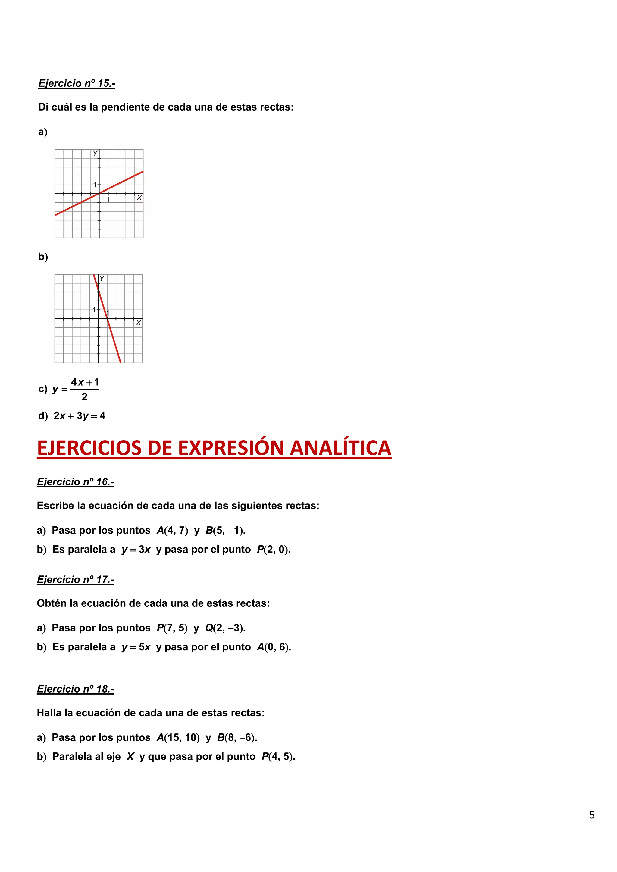 5
Ejercicio nº 15.-
Di cuál es la pendiente de cada una de estas rectas:
a
b
d 2x  3y  4
EJERCICIOS DE EXPRESIÓN ANALÍTICA
Ejercicio nº 16.-
Escribe la ecuación de cada una de las siguientes rectas:
a Pasa por los puntos A4, 7 y B5, 1.
b Es paralela a y  3x y pasa por el punto P2, 0.
Ejercicio nº 17.-
Obtén la ecuación de cada una de estas rectas:
a Pasa por los puntos P7, 5 y Q2, 3.
b Es paralela a y  5x y pasa por el punto A0, 6.
Ejercicio nº 18.-
Halla la ecuación de cada una de estas rectas:
a Pasa por los puntos A15, 10 y B8, 6.
b Paralela al eje X y que pasa por el punto P4, 5.
4 1
c)
2
x
y


 