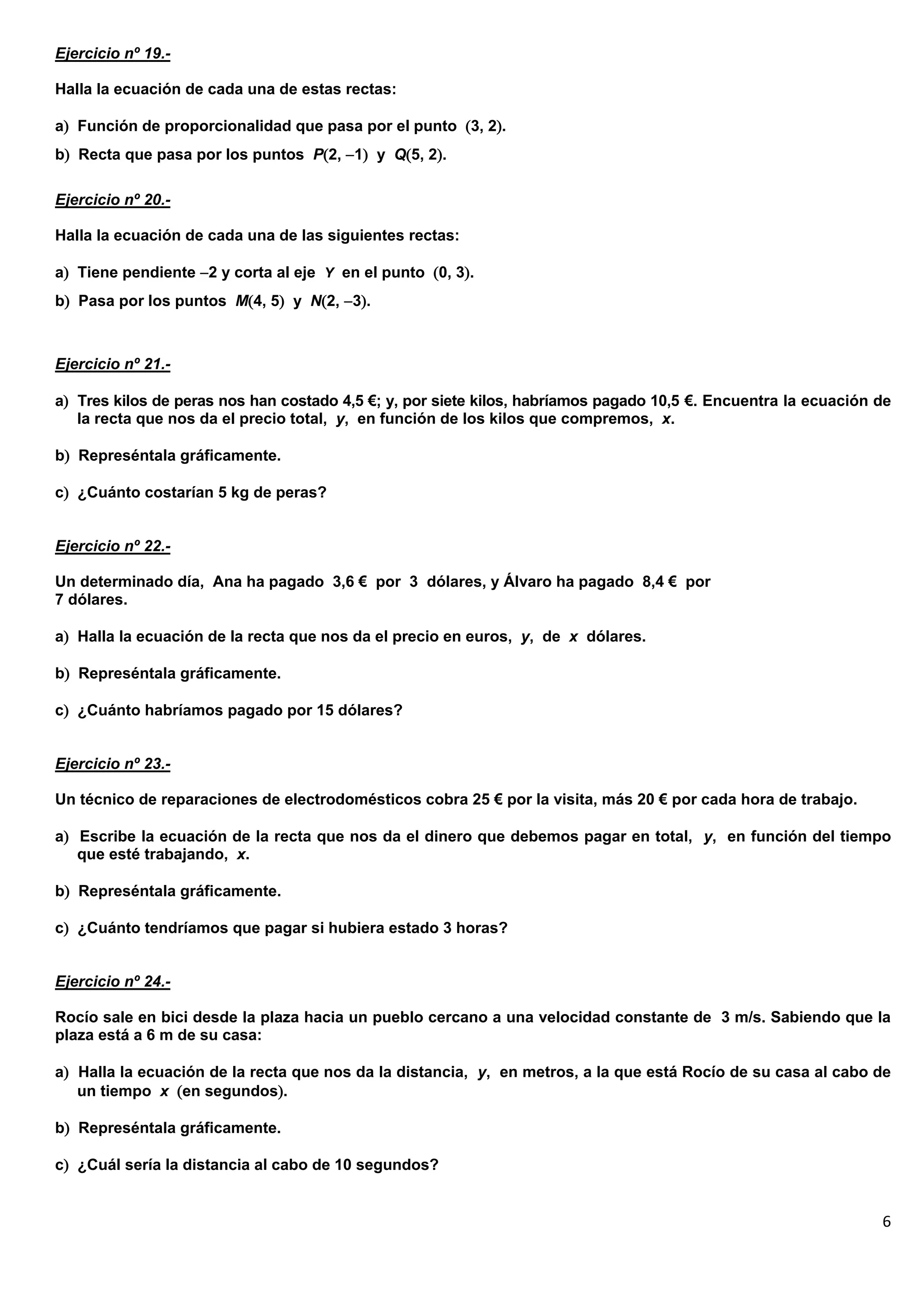 6
Ejercicio nº 19.-
Halla la ecuación de cada una de estas rectas:
a Función de proporcionalidad que pasa por el punto 3, 2.
b Recta que pasa por los puntos P2, 1 y Q5, 2.
Ejercicio nº 20.-
Halla la ecuación de cada una de las siguientes rectas:
a Tiene pendiente 2 y corta al eje Y en el punto 0, 3.
b Pasa por los puntos M4, 5 y N2, 3.
Ejercicio nº 21.-
a Tres kilos de peras nos han costado 4,5 €; y, por siete kilos, habríamos pagado 10,5 €. Encuentra la ecuación de
la recta que nos da el precio total, y, en función de los kilos que compremos, x.
b Represéntala gráficamente.
c ¿Cuánto costarían 5 kg de peras?
Ejercicio nº 22.-
Un determinado día, Ana ha pagado 3,6 € por 3 dólares, y Álvaro ha pagado 8,4 € por
7 dólares.
a Halla la ecuación de la recta que nos da el precio en euros, y, de x dólares.
b Represéntala gráficamente.
c ¿Cuánto habríamos pagado por 15 dólares?
Ejercicio nº 23.-
Un técnico de reparaciones de electrodomésticos cobra 25 € por la visita, más 20 € por cada hora de trabajo.
a Escribe la ecuación de la recta que nos da el dinero que debemos pagar en total, y, en función del tiempo
que esté trabajando, x.
b Represéntala gráficamente.
c ¿Cuánto tendríamos que pagar si hubiera estado 3 horas?
Ejercicio nº 24.-
Rocío sale en bici desde la plaza hacia un pueblo cercano a una velocidad constante de 3 m/s. Sabiendo que la
plaza está a 6 m de su casa:
a Halla la ecuación de la recta que nos da la distancia, y, en metros, a la que está Rocío de su casa al cabo de
un tiempo x en segundos.
b Represéntala gráficamente.
c ¿Cuál sería la distancia al cabo de 10 segundos?
 
