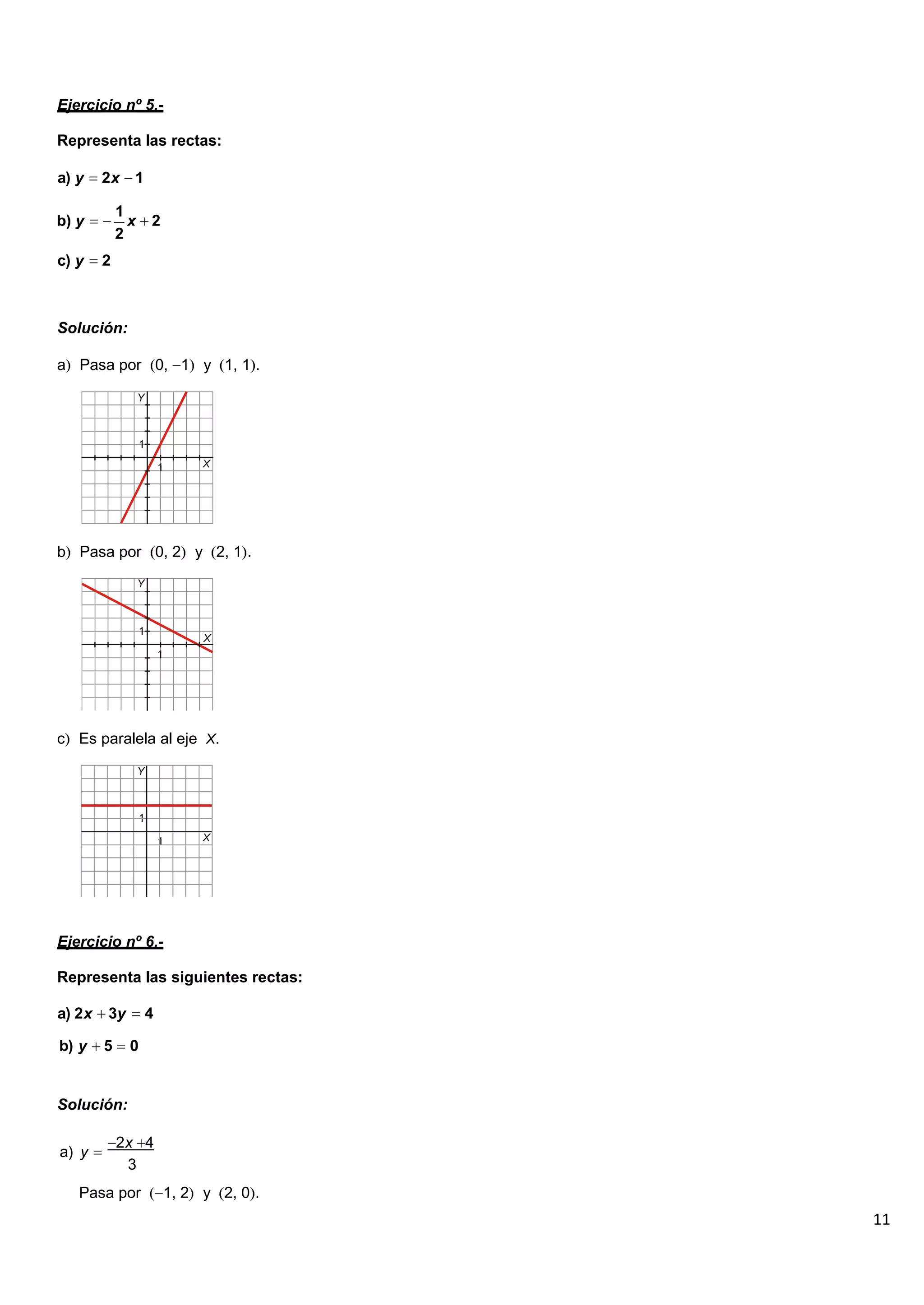 11
Ejercicio nº 5.-
Representa las rectas:
a) y 2x 1
b) y
1
x 2
2
c) y 2
Solución:
a Pasa por 0, 1 y 1, 1 .
b Pasa por 0, 2 y 2, 1 .
c Es paralela al eje X.
Ejercicio nº 6.-
Representa las siguientes rectas:
a) 2x 3y 4
b) y 5 0
Solución:
a) y
2x 4
3
Pasa por 1, 2 y 2, 0 .
 