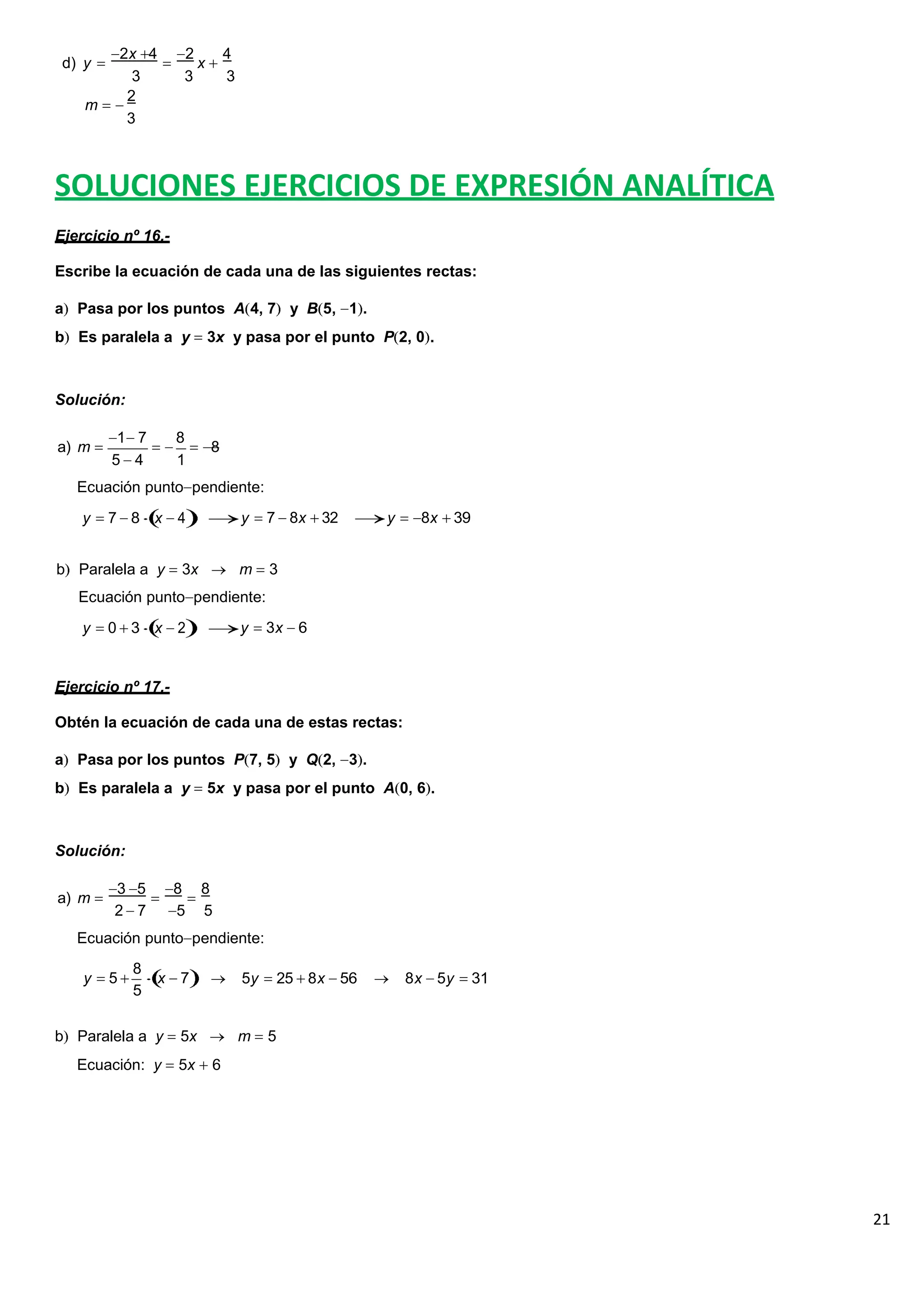 21
d) y
2x 4 2
x
4
3 3 3
2
m
3
SOLUCIONES EJERCICIOS DE EXPRESIÓN ANALÍTICA
Ejercicio nº 16.-
Escribe la ecuación de cada una de las siguientes rectas:
a Pasa por los puntos A 4, 7 y B 5, 1 .
b Es paralela a y 3x y pasa por el punto P 2, 0 .
Solución:
a) m
1 7 8
8
5 4 1
Ecuación punto pendiente:
y 7 8 x 4 y 7 8x 32 y 8x 39
b Paralela a y 3x m 3
Ecuación punto pendiente:
y 0 3 x 2 y 3x 6
Ejercicio nº 17.-
Obtén la ecuación de cada una de estas rectas:
a Pasa por los puntos P 7, 5 y Q 2, 3 .
b Es paralela a y 5x y pasa por el punto A 0, 6 .
Solución:
a) m
3 5 8 8
2 7 5 5
Ecuación punto pendiente:
y 5
8
x 7
5
5y 25 8x 56 8x 5y 31
b Paralela a y 5x m 5
Ecuación: y 5x 6
 