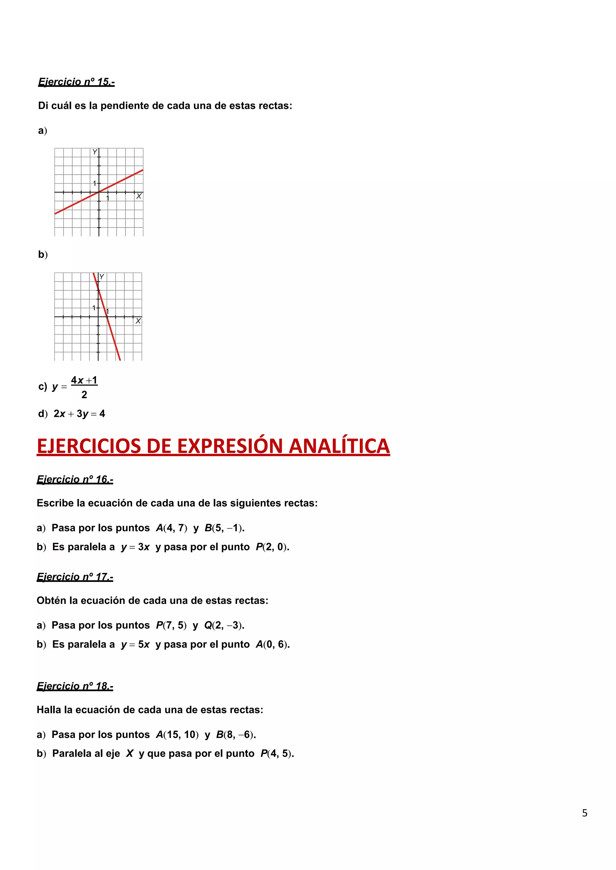 5
Ejercicio nº 15.-
Di cuál es la pendiente de cada una de estas rectas:
a
b
c) y
4x 1
2
d 2x 3y 4
EJERCICIOS DE EXPRESIÓN ANALÍTICA
Ejercicio nº 16.-
Escribe la ecuación de cada una de las siguientes rectas:
a Pasa por los puntos A 4, 7 y B 5, 1 .
b Es paralela a y 3x y pasa por el punto P 2, 0 .
Ejercicio nº 17.-
Obtén la ecuación de cada una de estas rectas:
a Pasa por los puntos P 7, 5 y Q 2, 3 .
b Es paralela a y 5x y pasa por el punto A 0, 6 .
Ejercicio nº 18.-
Halla la ecuación de cada una de estas rectas:
a Pasa por los puntos A 15, 10 y B 8, 6 .
b Paralela al eje X y que pasa por el punto P 4, 5 .
 