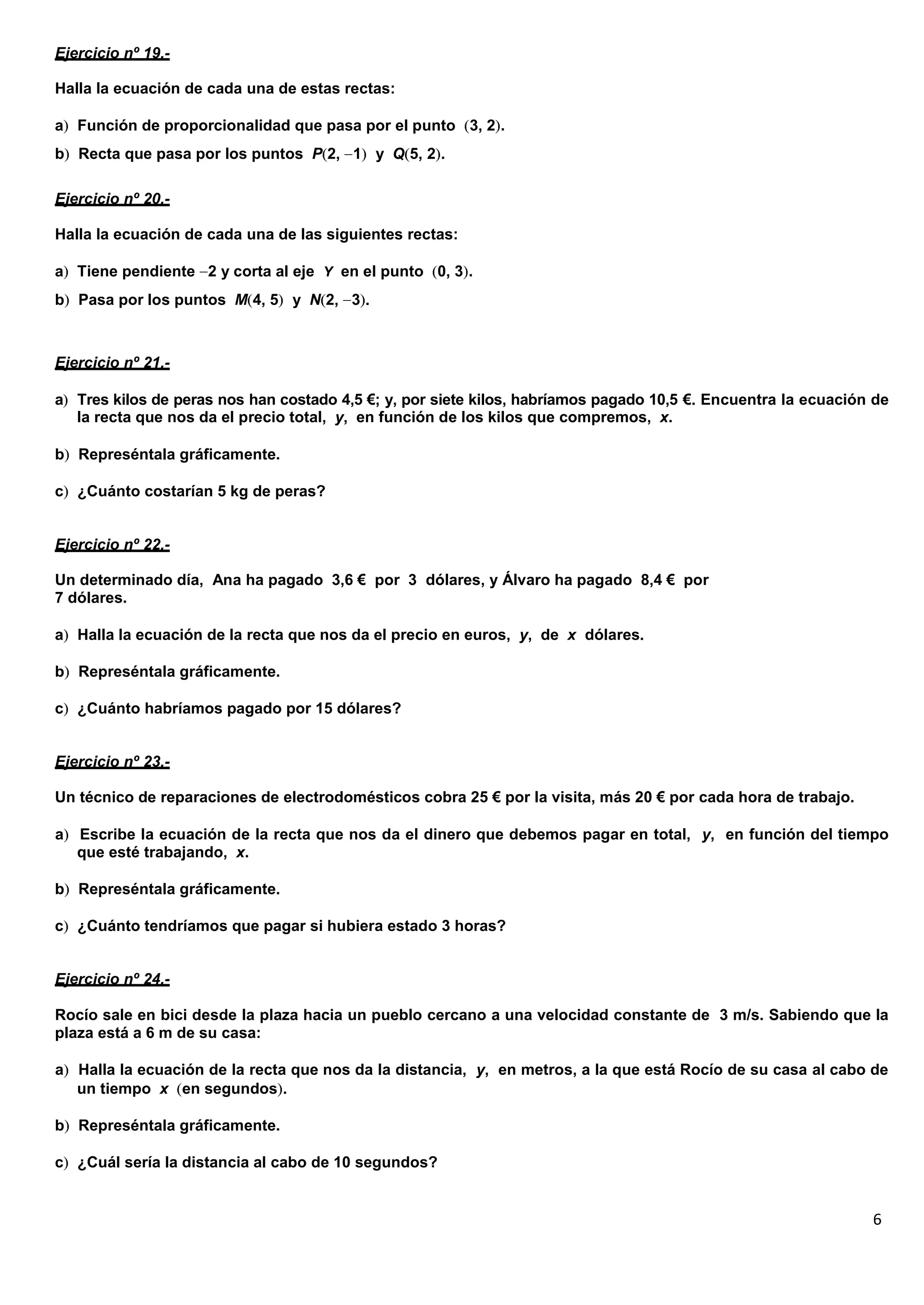 6
Ejercicio nº 19.-
Halla la ecuación de cada una de estas rectas:
a Función de proporcionalidad que pasa por el punto 3, 2 .
b Recta que pasa por los puntos P 2, 1 y Q 5, 2 .
Ejercicio nº 20.-
Halla la ecuación de cada una de las siguientes rectas:
a Tiene pendiente 2 y corta al eje Y en el punto 0, 3 .
b Pasa por los puntos M 4, 5 y N 2, 3 .
Ejercicio nº 21.-
a Tres kilos de peras nos han costado 4,5 €; y, por siete kilos, habríamos pagado 10,5 €. Encuentra la ecuación de
la recta que nos da el precio total, y, en función de los kilos que compremos, x.
b Represéntala gráficamente.
c ¿Cuánto costarían 5 kg de peras?
Ejercicio nº 22.-
Un determinado día, Ana ha pagado 3,6 € por 3 dólares, y Álvaro ha pagado 8,4 € por
7 dólares.
a Halla la ecuación de la recta que nos da el precio en euros, y, de x dólares.
b Represéntala gráficamente.
c ¿Cuánto habríamos pagado por 15 dólares?
Ejercicio nº 23.-
Un técnico de reparaciones de electrodomésticos cobra 25 € por la visita, más 20 € por cada hora de trabajo.
a Escribe la ecuación de la recta que nos da el dinero que debemos pagar en total, y, en función del tiempo
que esté trabajando, x.
b Represéntala gráficamente.
c ¿Cuánto tendríamos que pagar si hubiera estado 3 horas?
Ejercicio nº 24.-
Rocío sale en bici desde la plaza hacia un pueblo cercano a una velocidad constante de 3 m/s. Sabiendo que la
plaza está a 6 m de su casa:
a Halla la ecuación de la recta que nos da la distancia, y, en metros, a la que está Rocío de su casa al cabo de
un tiempo x en segundos .
b Represéntala gráficamente.
c ¿Cuál sería la distancia al cabo de 10 segundos?
 