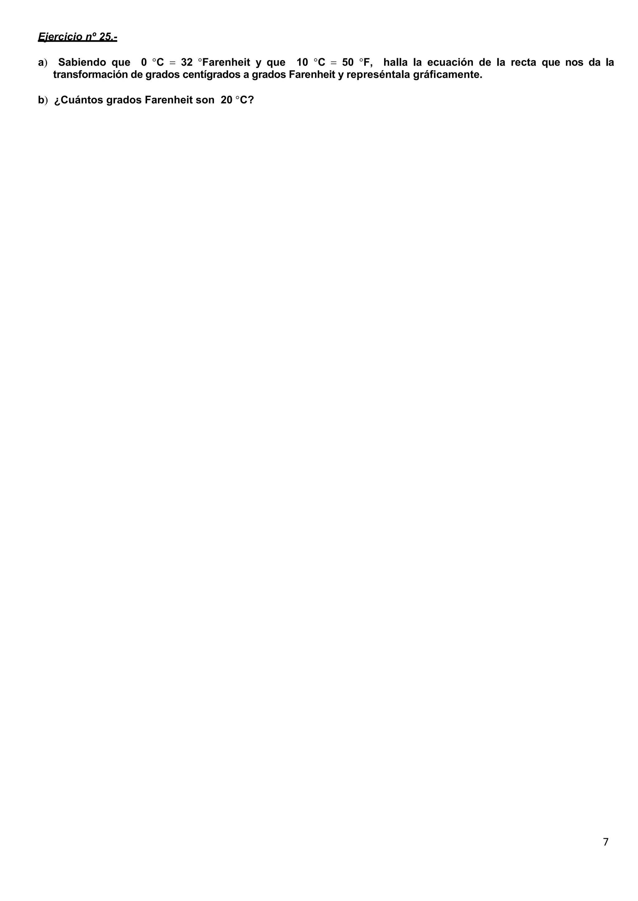 7
Ejercicio nº 25.-
a Sabiendo que 0 C 32 Farenheit y que 10 C 50 F, halla la ecuación de la recta que nos da la
transformación de grados centígrados a grados Farenheit y represéntala gráficamente.
b ¿Cuántos grados Farenheit son 20 C?
 