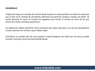 www.futbollab.com
DESARROLLO
Trabajo de mejora en remates de centros desde bandas en modo partido con todos los estímulos
que se dan en él. Ventaja de comodines exteriores que generan ventaja a equipo con balón. Se
presta atención en como se mueven los jugadores que entran al remate así como de los que
entran de 2 línea a rechaces posteriores.
Los defensores deben identificar cómo orientarse para tapar atacantes y en caso de desequilibrio
o varios opciones de remate a quien deben tapar.
Comodines no pueden salir de zona excepto si lateral progresa con balón por esa zona o puede
arrastrar rival para centro de lateral desde banda.
 