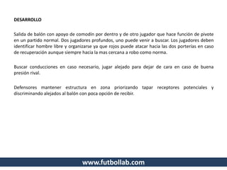 DESARROLLO
Salida de balón con apoyo de comodín por dentro y de otro jugador que hace función de pivote
en un partido normal. Dos jugadores profundos, uno puede venir a buscar. Los jugadores deben
identificar hombre libre y organizarse ya que rojos puede atacar hacia las dos porterías en caso
de recuperación aunque siempre hacia la mas cercana a robo como norma.
Buscar conducciones en caso necesario, jugar alejado para dejar de cara en caso de buena
presión rival.
Defensores mantener estructura en zona priorizando tapar receptores potenciales y
discriminando alejados al balón con poca opción de recibir.
www.futbollab.com
 