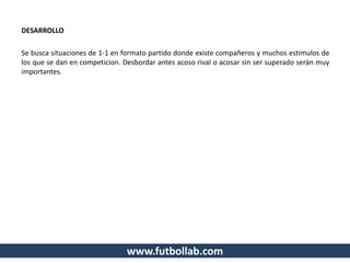 DESARROLLO
Se busca situaciones de 1-1 en formato partido donde existe compañeros y muchos estimulos de
los que se dan en competicion. Desbordar antes acoso rival o acosar sin ser superado serán muy
importantes.
www.futbollab.com
 