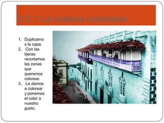 3.7.1 La oratava coloreada.
1. Duplicamo
s la capa.
2. Con las
tijeras
recortamos
las zonas
que
queremos
colorear.
3. Le damos
a colorear
y ponemos
el color a
nuestro
gusto.
 