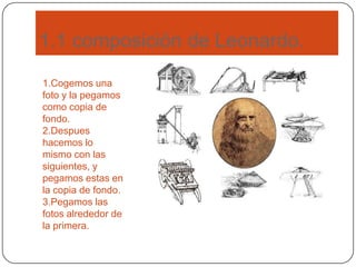 1.1 composición de Leonardo.
1.Cogemos una
foto y la pegamos
como copia de
fondo.
2.Despues
hacemos lo
mismo con las
siguientes, y
pegamos estas en
la copia de fondo.
3.Pegamos las
fotos alrededor de
la primera.
 