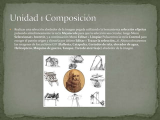  Realizar una selección alrededor de la imagen pegada utilizando la herramienta selección elíptica
pulsando simultáneamente la tecla Mayúscula para que la selección sea circular, luego Menú
Seleccionar> Invertir, y a continuación Menú Editar > Limpiar Pulsaremos la tecla Control para
recoger el patrón origen y clonarla por último Editar > Trazar la selección...6. Ahora colocaremos
las imágenes de los archivos GIF (Ballesta, Catapulta, Cortador de tela, elevadorde agua,
Helicóptero, Máquina de guerra, Tanque, Tren de aterrizaje) alrededor de la imagen.
 