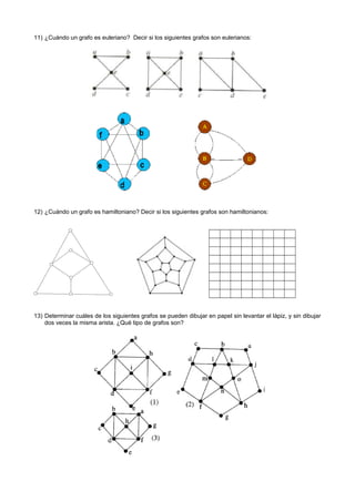 11) ¿Cuándo un grafo es euleriano? Decir si los siguientes grafos son eulerianos:
12) ¿Cuándo un grafo es hamiltoniano? Decir si los siguientes grafos son hamiltonianos:
13) Determinar cuáles de los siguientes grafos se pueden dibujar en papel sin levantar el lápiz, y sin dibujar
dos veces la misma arista. ¿Qué tipo de grafos son?
 