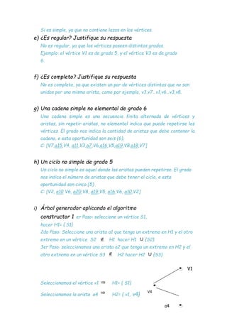 Si es simple, ya que no contiene lazos en los vértices.
e) ¿Es regular? Justifique su respuesta
No es regular, ya que los vértices poseen distintos grados.
Ejemplo: el vértice V1 es de grado 5, y el vértice V3 es de grado
6.
f) ¿Es completo? Justifique su respuesta
No es completo, ya que existen un par de vértices distintos que no son
unidos por una misma arista, como por ejemplo, v3,v7…v1,v6…v3,v8.
g) Una cadena simple no elemental de grado 6
Una cadena simple es una secuencia finita alternada de vértices y
aristas, sin repetir aristas, no elemental indica que puede repetirse los
vértices. El grado nos indica la cantidad de aristas que debe contener la
cadena, e esta oportunidad son seis (6).
C: [V7,a15,V4, a11,V3,a7,V6,a16,V5,a19,V8,a18,V7]
h) Un ciclo no simple de grado 5
Un ciclo no simple es aquel donde las aristas pueden repetirse. El grado
nos indica el número de aristas que debe tener el ciclo, e esta
oportunidad son cinco (5)
C: [V2, a10 V6, a20,V8, a19,V5, a16,V6, a10,V2]
i) Árbol generador aplicando el algoritmo
constructor 1 er Paso: seleccione un vértice S1,
hacer H1= { S1}
2do Paso: Seleccione una arista a1 que tenga un extremo en H1 y el otro
extremo en un vértice S2 H1 hacer H1 {S2}
3er Paso: seleccionamos una arista a2 que tenga un extremo en H2 y el
otro extremo en un vértice S3 H2 hacer H2 {S3}
V1
Seleccionamos el vértice v1 H1= { S1}
Seleccionamos la arista a4 H2= { v1, v4}
a4
V4
 