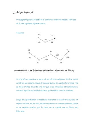 j) Subgrafo parcial
Un subgrafo parcial se obtiene al conservar todos los nodos o vértices
de G y se suprimen algunas aristas.
Tenemos:
V1
V2
V7 V8
k) Demostrar si es Euleriano aplicando el algoritmo de Fleury
Si el grafo es euleriano a partir de un vértice cualquiera de G se puede
construir una cadena simple de manera que no se repitan las aristas y no
se elijan aristas de corte a no ser que no se encuentre otra alternativa,
al haber agotado las aristas decimos que tenemos un tour euleriano.
Luego de experimentar en repetidas ocasiones el recorrido del grafo sin
repetir aristas, no ha sido posible encontrar un camino euleriano donde
no se repitan aristas, por lo tanto no se cumple que el Grafo sea
Euleriano.
V3
a2 A3
V4
V5
V6
a19
a15 a20
a17
 