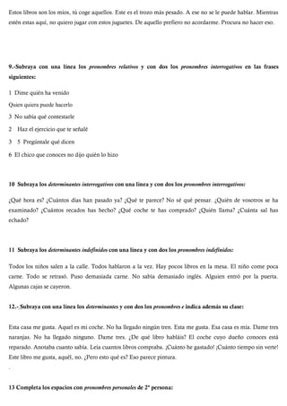 Estos libros son los míos, tú coge aquellos. Este es el trozo más pesado. A ese no se le puede hablar. Mientras
estén estas aquí, no quiero jugar con estos juguetes. De aquello prefiero no acordarme. Procura no hacer eso.
9.-Subraya con una línea los pronombres relativos y con dos los pronombres interrogativos en las frases
siguientes:
1 Dime quién ha venido
Quien quiera puede hacerlo
3 No sabía qué contestarle
2 Haz el ejercicio que te señalé
3 5 Pregúntale qué dicen
6 El chico que conoces no dijo quién lo hizo
10 Subraya los determinantes interrogativos con una línea y con dos los pronombres interrogativos:
¿Qué hora es? ¿Cuántos días han pasado ya? ¿Qué te parece? No sé qué pensar. ¿Quién de vosotros se ha
examinado? ¿Cuántos recados has hecho? ¿Qué coche te has comprado? ¿Quién llama? ¿Cuánta sal has
echado?
11 Subraya los determinantes indefinidos con una línea y con dos los pronombres indefinidos:
Todos los niños salen a la calle. Todos hablaron a la vez. Hay pocos libros en la mesa. El niño come poca
carne. Todo se retrasó. Puso demasiada carne. No sabía demasiado inglés. Alguien entró por la puerta.
Algunas cajas se cayeron.
12.- Subraya con una línea los determinantes y con dos los pronombres e indica además su clase:
Esta casa me gusta. Aquel es mi coche. No ha llegado ningún tren. Esta me gusta. Esa casa es mía. Dame tres
naranjas. No ha llegado ninguno. Dame tres. ¿De qué libro habláis? El coche cuyo dueño conoces está
reparado. Anotaba cuanto sabía. Leía cuantos libros compraba. ¡Cuánto he gastado! ¡Cuánto tiempo sin verte!
Este libro me gusta, aquél, no. ¿Pero esto qué es? Eso parece pintura.
.
13 Completa los espacios con pronombres personales de 2ª persona:
 