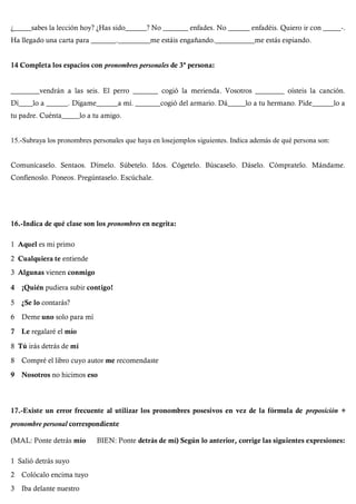¿_____sabes la lección hoy? ¿Has sido______? No _______ enfades. No ______ enfadéis. Quiero ir con _____-.
Ha llegado una carta para _______._________me estáis engañando.___________me estás espiando.
14 Completa los espacios con pronombres personales de 3ª persona:
________vendrán a las seis. El perro _______ cogió la merienda. Vosotros ________ oísteis la canción.
Dí____lo a ______. Dígame______a mí. _______cogió del armario. Dá_____lo a tu hermano. Pide______lo a
tu padre. Cuénta_____lo a tu amigo.
15.-Subraya los pronombres personales que haya en losejemplos siguientes. Indica además de qué persona son:
Comunícaselo. Sentaos. Dímelo. Súbetelo. Idos. Cógetelo. Búscaselo. Dáselo. Cómpratelo. Mándame.
Confíenoslo. Poneos. Pregúntaselo. Escúchale.
16.-Indica de qué clase son los pronombres en negrita:
1 Aquel es mi primo
2 Cualquiera te entiende
3 Algunas vienen conmigo
4 ¡Quién pudiera subir contigo!
5 ¿Se lo contarás?
6 Deme uno solo para mí
7 Le regalaré el mío
8 Tú irás detrás de mí
8 Compré el libro cuyo autor me recomendaste
9 Nosotros no hicimos eso
17.-Existe un error frecuente al utilizar los pronombres posesivos en vez de la fórmula de preposíción +
pronombre personal correspondiente
(MAL: Ponte detrás mío BIEN: Ponte detrás de mí) Según lo anterior, corrige las siguientes expresiones:
1 Salió detrás suyo
2 Colócalo encima tuyo
3 Iba delante nuestro
 