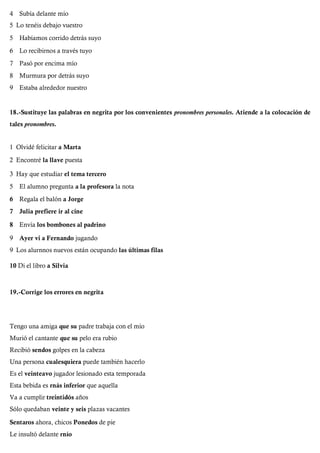 4 Subía delante mío
5 Lo tenéis debajo vuestro
5 Habíamos corrido detrás suyo
6 Lo recibirnos a través tuyo
7 Pasó por encima mío
8 Murmura por detrás suyo
9 Estaba alrededor nuestro
18.-Sustituye las palabras en negrita por los convenientes pronombres personales. Atiende a la colocación de
tales pronombres.
1 Olvidé felicitar a Marta
2 Encontré la llave puesta
3 Hay que estudiar el tema tercero
5 El alumno pregunta a la profesora la nota
6 Regala el balón a Jorge
7 Julia prefiere ir al cine
8 Envía los bombones al padrino
9 Ayer vi a Fernando jugando
9 Los alurnnos nuevos están ocupando las últimas filas
10 Di el libro a Silvia
19.-Corrige los errores en negrita
Tengo una amiga que su padre trabaja con el mío
Murió el cantante que su pelo era rubio
Recibió sendos golpes en la cabeza
Una persona cualesquiera puede también hacerlo
Es el veinteavo jugador lesionado esta temporada
Esta bebida es rnás inferior que aquella
Va a cumplir treintidós años
Sólo quedaban veinte y seis plazas vacantes
Sentaros ahora, chicos Ponedos de pie
Le insultó delante rnío
 