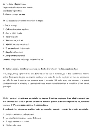 Yo vi a Luisa y la di el recado
Le prometió a los alumnos un premio
Es el doceayo presidente
Se discutía en torno nuestro
20.-Indica cae qué tipo son los pronombres en negrita
1 Éste es Rodrigo
2 Quien quiera puede seguirme
3 Ayer le ofrecí el mío
4 Ya se viste solo
5 Deme sólo ese para mí
5 ¿Qué hiciste estas vacaciones?
6 El nuestro jugará el desempate
7 Aquello era horroroso
9 Cualquiera te comprende
10 Me he comprado el disco cuyo autor salió en TV.
21.-Subraya con una línea los pronombres y con dos los determinantes e indica después su clase:
Mira, amigo, te voy a proponer una cosa. Si tú me das ese saco de manzanas, yo te daré a cambio esta hermosa
gallina. Tengo ganas de darle una sorpresa agradable a mi mujer. En nuestro huerto no hay más que un manzano
que sólo da para la cosecha una manzana verde y arrugada. Mi mujer coge esta manzana y la guarda
cuidadosamente en su armario y la contempla diciendo: ,Hemos de conformarnos.» Y yo quisiera llevarle hoy un
gran regalo.
22.-Hay que tener presente que los artículos van siempre delante de un nombre, de un adjetivo sustantivado
o de cualquier otra clase de palabra con función nominal, por ello es fácil distinguirlos de los pronombres
personales de 3ª persona que poseen una forma semejante.
Según lo anterior, subraya con una línea todos los pronombres personales y con dos líneas todos los artículos.
1 Los lápices los compré en la papelería
2 Las hojas las encontramos encima de la mesa
3 Él cogió el billete de la cartera
4 Déjalas en las botas
 
