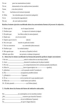 Yo no para las matemáticas (valer)
Tú no demasiado en las explicaciones (atender)
Tania a las dos (volver)
Yo las botas en el armario (pone()
8 Ellos las entradas para el concierto (adquirir)
Yo te tu invitación (agradecer)
No me de casi nada (acordar)
Realiza el mismo ejercicio escribiendo ahora las convenientes formas del presente de subjuntivo.
1 Deseo que tú en el saque (acertar)
2 Prefiero que la ropa en el armario (colgar)
3 Os pido que los libros sobre la mesa (poner)
4 Ojalá nos en el circo (reír)
5 Espero que tú me lo (decir)
6 No creo que mucho la película (valer)
7 Tal vez nosostros su contenido (desconocer)
8 Prefiero que la verdad (saber)
9 Me agrada que de nuevo a España (volver)
10Dudo que ellos tan pronto a trabajar (empezar)
6.- Ahora haz lo mismo escribiendo las formas del pretérito perfecto simple conveniente:
1 No me _____________________toda la redacción en una hoja (caber)
2.-Ayer ______________________durante la mañana por la playa (andar)
3.-No me ____________________tu comportamiento de la semana pasada (satisfacer)
4.-Ellos lo ___________________hacer (querer)pero no ---------------------(poder).
5.-¿Quiénes --------------------------en la pasada noche? (conducir)
6.-No----------------------------------escapatoria posible (tener)
7.-¿Dónde lo ------------------------? (poner)
8. Él no -----------------------------en la cuenta de lo que pasaba (caer)
9.-Ellos no---------------------------nada hasta ayer (saber)
10.- El año pasado ---------------------------en Palma (estar)
7.- Escribe ahora las formas del futuro de indicativo adecuadas.
No __________________la cantimplora en la mochila (caber)
¿No _______________________vosotros que hacerlo? (tener) –
¿Lo ------------------------------------tú en la biblioteca? (poner)
Tú ______________________lo que te digan (hacer)
 