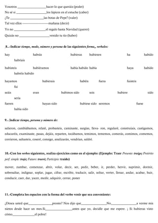 Vosotros __________________hacer lo que queráis (poder)
No sé si ___________________los lápices en el estuche (caber)
¿Te _____________________las botas de Pepe? (valer)
Tal vez ellos ----------------------------mañana (decir)
Yo no ____________________el regalo hasta Navidad (querer)
Quizás no ___________________venido tu tío (haber)
8..-Indicar tiempo, modo, número y persona de las siguientes forma,, verbales:
hay habrás hubieras hubiesen ha habido
habríais
hubisteis hubiéramos había habido había haya habido
habréis habido
hayamos hubierais habéis fuera fuisteis
fui
seáis eran hubimos sido sois hubiere sido
sería
fueren hayan sido hubiese sido seremos fuese
había sido
9.- Indicar tiempo, persona y número de:
salieron, cambiábamos, relaté, probasteis, caminaste, surgías, lleva- ron, regularé, construíais, castigamos,
educaréis, examinaste, pasas, dejáis, reparten, tocábamos, temimos, tememos, comerás, comimos, comemos,
corrieron, saltasteis, coseré, consigo, analizarán, vendrían, saldré.
10.-Con los verbos siguientes, realiza ejercicios como en el ejemplo: (Ejemplo: Traer Presente: traigo; Pretérito
perf. simple: traje; Futuro: traeré; Participio: traído)
mover, zumbar, comenzar, abrir, volar, decir, ser, pedir, beber, ir, perder, hervir, suprimir, dormir,
sobresaltar, indignar, soplar, jugar, cifrar, escribir, traducir, salir, soltar, verter, llenar, andar, acabar, huir,
conducir, caer, dar, yacer, medir, adquirir, cerrar, poner
11.-Completa los espacios con la forma del verbo venir que sea conveniente:
¿Desea usted que_______________pronto? Nos dijo que________________No________________a verme mis
nietos desde hace un mes.Si_________________antes que yo, decidle que me espere. ¡ Si hubieras visto
cómo______________el pobre!
 