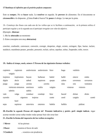 17 Sustituye el infínítivo por el pretérito perfecto compuesto:
Esto se romper. No se hacer nada. Lo resolver en seguida. Se proveer de alimentos. En el documento se
circunscribir a lo dispuesto. ¿Cómo f reir el huevo? Se poner el abrigo. Le ver por la pista.
18.- Construye dos frases con cada uno de los verbos que se te facilitan a continuación; en la primera utiliza el
participio regular y en la segunda usa el participio irregular con valor de adjetivo.
(Ejemplo: Abstraer
1.-Me he abstraído un momento
2.-Estos conceptos son muy abstractos)
concluir, confundir, convencer, convertir, corregir, despertar, elegir, eximir, extinguir, fijar, hartar, incluir,
maldecir, manifestar poseer, prender, presumir, recluir, salvar, sepultar, soltar, 3uspender, teñir, torcer.
19.- Indica el tiempo, modo, número Y Persona de las siguientes formas verbales:
cupisteis cupierais anduvierais anduvierais hizo haga valdréis
valgáis
trajimos trajéramos hayan hallaran habré halló estuve estáis
digáis decís sabed supieron quepa caben cerremos cerramos
juega juega cerráis cerréis riáis reís vestisteis
vistierais sintamos sentimos valéis valgáis vinieras vinieres
sabréis sabéis
vale valga conduce conduje hice haced dirían dirán
oyendo oigamos trajeras cante caed caigáis cantó
haré
sepa supieras estuviera estemos habéis halléis pidiese
20.-Escribe la segunda Persona del singular del Presente indicativo y pretér. perf. simple indicat. regar
acertar morder cerrar soñar tender rodar pensar huir oler errar leer
21.-Escribe la forma del imperativo de los verbos en negrita:
1 Mover tú las piernas
2 Hacer vosotros el favor de salir
3 Conducir . vosotros con prudencia
 