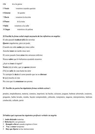4 Ir tú a la porra
5 Venir vosotros cuando queráis
6 Estarse tú quieto
7 Decir vosotros la lección
8 Poner tú la nota
9 Salir vosotros a la calle
10 Jugar vosotros a la pelota
22 Escribe la forma verbal simple necesaria de los infinitivos en negrita:
El año pasado traducir (él) dos novelas
Querer engañarme, pero no pudo
Cuando era niño andar por estas calles
Anoche tener un sueño muy raro
El curso pasado Juan estar dos semanas enfermo
Nunca saber que le habíamos ayudado nosotros
¿Ayer te traer el regalo?
Vestir (tú) al niño, que yo querer dormir
(Tú) no salir de casa hasta las siete
Yo siempre le decir el curso pasado que no se distraer
Ir (yo) mucho al cine
No creo que tú comenzar tan pronto
23 Escribe en pasiva las siguientes formas verbales activas':
pondrá, empleábamos, metería, comiera, imprimió, ha hecho, cerraran, juzgues, hubiese advertido, cosieron,
pregunto, había lavado, vendía, hayáis comprendido, cobrarán, rompisteis, negaras, interpretemos, habríais
conducido, callada, partir
24 Indica qué expresan las siguientes perífrasis verbales en negrita
1 Anda diciendo tonterías
2 Deberías ir a un gimnasio
3 Rompió a llover cuando cogimos el tren
4 Voy a comer temprano
5 Hay que fijarse en las instrucciones
 