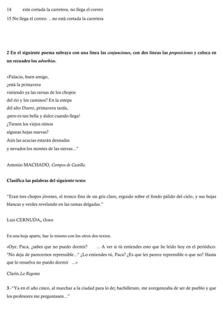 14 está cortada la carretera, no llega el correo
15 No llega el correo. .. no está cortada la carretera
2 En el siguiente poema subraya con una línea las conjunciones, con dos líneas las preposiciones y coloca en
un recuadro los adverbios.
«Palacio, buen amigo,
¿está la primavera
vistiendo ya las rarnas de los chopos
del río y los caminos? En la estepa
del alto Duero, primavera tarda,
¡pero es tan bella y dulce cuando llega!
¿Tienen los viejos oímos
algunas hojas nuevas?
Aún las acacias estarán desnudas
y nevados los montes de las sierras...”
Antonio MACHADO, Campos de Castilla.
Clasifica las palabras del siguiente texto
“Eran tres chopos jóvenes, el tronco fino de un gris claro, erguido sobre el fondo pálido del cielo, y sus hojas
blancas y verdes revelando en las ramas delgadas.”
Luis CERNUDA, Ocnos
En una hoja aparte, haz lo mismo con los otros dos textos.
«Oye, Paca, ¿sabes que no puedo dormir? ... A ver si tú entiendes esto que he leído hoy en el periódico:
"No deja de parecernos reprensible..." ¿Lo entiendes tú, Paca? ¿Es que les parece reprensible o que no? Hasta
que lo resuelva no puedo dormir ...»
Clarín.La Regenta
3.-“Ya en el año cinco, al marchar a la ciudad para lo de¡ bachillerato, me avergonzaba de ser de pueblo y que
los profesores me preguntasen...”
 