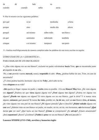 de dé bah va
cuándo cuando sabia savia
9.-Haz lo mismo con las siguientes palabras:
por qué si no mediodía a hora
porque sino medio día ahora
porqué así mismo sobre todo tan bien c
on qué asimismo sobretodo también
conque a sí mismo tampoco tan poco
11.-Analiza morfológicamente de manera completa todas las palabras de este texto escritas en negrita:
COMO USAR DE LA <,GRAMÁTICA>,
PARA HABLAR DE UN OSO BLANCO
<,-¿Has visto alguna vez un oso blanco?, exclamó mi padre volviéndose hacia Trim, que se encontraba junto
al respaldo de su silla. .
-No, si me permite vuestra merced, nunca; respondió el cabo. -Pero, ¿podrías hablar de uno, Trim, en caso de
necesitarlo?
-¿Y cómo podría hacerlo, hermano -dijo mi tío Toby-, si el cabo no ha
visto ninguno en su vida?
-Ahí quería yo llegar -repuso mi padre- y veréis cómo es posible. i Un oso blanco! Muy bien. ¿He visto alguna
vez alguno? ¿Pudiera ser que viera alguno alguna vez? ¿Veré alguna vez alguno? ¿Podría ver alguna vez
alguno? ¿Puedo ver alguna vez alguno? Si viera alguna vez un oso blanco, ¿qué le diría? Y si nunca viera
alguno, entonces ¿qué pasaría? Si nunca he visto, podido ver, he de ver, veré un oso blanco vivo, al menos,
¿he visto alguna vez una piel de oso blanco? ¿Vi alguno pintado? ¿Lo vi descrito? ¿Habré soñado alguna vez
con uno? ¿Habrán visto un oso blanco mi padre, mi madre, mi tío, mi tía, mis hermanos, mis hermanas? ¿Qué
darían por ver uno? ¿Qué haría un oso blanco? ¿Cómo se comportaría? ¿Es salvaje? ¿Estará amaestrado?
¿Será espantoso? ¿Bravo? ¿Cariñoso? ¿Valdrá la pena ver un oso blanco? ¿No será pecado?,>
Laurence STERNE (1713-1768), novelista y humorista inglés
 