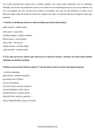 En el piso principal hay anchas salas, cuartitos, pasillos. Las camas están deshechas, con los colchones
doblados. Encima de una mesilla de noche se ve un libro con un redondel grasiento de cera en la cubierta: con
él se ha apagado una vela. Al pie de las camas se extienden -para que los pies descalzos se posen en su
blancura cálida- pieles de carnero y oveja con, tupida y fina lana. Las famosas merinas de Segovia están aquí
presentes.
7.-Escribe el sentido que tienen los adjetivos (utiliza para ello el diccionario):
pobre hombre - hombre pobre
triste mujer - mujer triste
verdadera alegría - alegría verdadera
bonita escena - escena bonita
nuevo libro - libro nuevo
simple canción - canción simple
viejos amantes - amantes viejos
8.-Con cada uno de los adjetivos que aparecen en el ejercicio anterior, construye una frase donde queden
reflejados sus distintos sentidos.
9 Subraya con una línea todos los adjetívos Y con dos líneas todos los nombres del siguiente poema:
,<¡Colinas plateadas,
grises alcores, cárdenas roquedas
por donde traza el Duero
su curva de ballesta
en torno a Soria, oscuros encinares,
ariscos pedregales, calvas sierras,
caminos blancos y álamos del río,
tardes de Soria, mística y guerrera...
Antonio MACHAI)O, Campos de Castilla
LOS DETERMINANTES
 