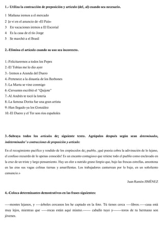 1.- Utiliza la contracción de preposición y artículo (del, al) cuando sea necesario.
1 Mañana iremos a el mercado
2 lo vi en el anuncio de «El País»
3 En vacaciones iremos a El Escorial
4 Es la casa de el tío Jorge
5 Se marchó a el Brasil
2.-Elimina el artículo cuando su uso sea incorrecto.
1.-Felicitarernos a todos los Pepes
2.-El Tobías me lo dio ayer
3.- Iremos a Aranda del Duero
4.-Pertenece a la dinastía de los Borbones
5.-La Marta se vino conmigo
6.-Cervantes escribió el “Quijote”
7.-Al Andrés te tocó la lotería
8.-La famosa Dorita fue una gran artista
9.-Han llegado ya los González
10.-El Duero y el Ter son ríos españoles
3.-Subraya todos los artículos de¡ siguiente texto. Agrúpalos después según sean determinados,
indeterminados' o contracciones de preposición y artículo:
En el recogimiento pacífico y rendido de los crepúsculos de¡ pueblo, ¡qué poesía cobra la adivinación de lo lejano,
el confuso recuerdo de lo apenas conocido! Es un encanto contagioso que retiene todo el pueblo como enclavado en
la cruz de un triste y largo pensamiento. Hay un olor a nutrido grano limpio que, bajo las frescas estrellas, amontona
en las eras sus vagas colinas tiernas y amarillentas. Los trabajadores canturrean por lo bajo, en un soñoliento
cansancio.»
Juan Ramón JIMÉNEZ
4.-Coloca determinantes demostrativos en las frases siguientes:
-----montes lejanos, y -----árboles cercanos los he captado en la foto. Tú tienes cerca -----libros.------casa está
muy lejos, mientras que ------rocas están aquí mismo.-------- caballo tuyo y---------toros de tu hermano son
jóvenes.
 