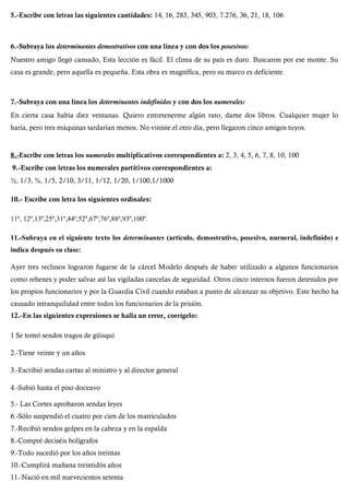 5.-Escribe con letras las siguientes cantidades: 14, 16, 283, 345, 903, 7.276, 36, 21, 18, 106
6.-Subraya los determinantes demostrativos con una línea y con dos los posesivos:
Nuestro amigo llegó cansado, Esta lección es fácil. El clima de su país es duro. Buscaron por ese monte. Su
casa es grande, pero aquella es pequeña. Esta obra es magnífica, pero su marco es deficiente.
7.-Subraya con una línea los determinantes indefinidos y con dos los numerales:
En cierta casa había diez ventanas. Quiero entretenerme algún rato, dame dos libros. Cualquier mujer lo
haría, pero tres máquinas tardarían menos. No viniste el otro día, pero llegaron cinco amigos tuyos.
8.-Escribe con letras los numerales multiplicativos correspondientes a: 2, 3, 4, 5, 6, 7, 8, 10, 100
9.-Escribe con letras los numerales partitivos correspondientes a:
½, 1/3, ¾, 1/5, 2/10, 3/11, 1/12, 1/20, 1/100,1/1000
10.- Escribe con letra los siguientes ordinales:
11º, 12º,13º,25º,31º,44º,52º,67º,76º,88º,93º,100º.
11.-Subraya en el siguiente texto los determinantes (artículo, demostrativo, posesivo, nurneral, indefinido) e
indica después su clase:
Ayer tres reclusos lograron fugarse de la cárcel Modelo después de haber utilizado a algunos funcionarios
como rehenes y poder salvar así las vigiladas cancelas de seguridad. Otros cinco internos fueron detenidos por
los propios funcionarios y por la Guardia Civil cuando estaban a punto de alcanzar su objetivo. Este hecho ha
causado intranquilidad entre todos los funcionarios de la prisión.
12.-En las siguientes expresiones se halla un error, corrígelo:
1 Se tomó sendos tragos de güisqui
2.-Tiene veinte y un años
3.-Escribió sendas cartas al ministro y al director general
4.-Subió hasta el piso doceavo
5.- Las Cortes aprobaron sendas leyes
6.-Sólo suspendió el cuatro por cien de los matriculados
7.-Recibió sendos golpes en la cabeza y en la espalda
8.-Compré deciséis bolígrafos
9.-Todo sucedió por los años treintas
10.-Cumplirá mañana treintidós años
11.-Nació en mil nuevecientos setenta
 