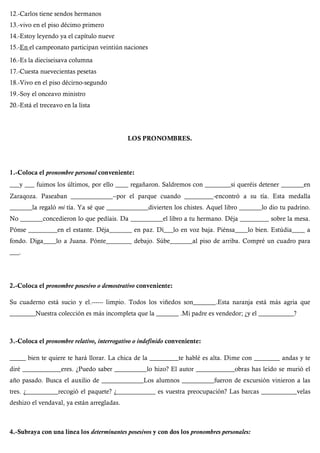 12.-Carlos tiene sendos hermanos
13.-vivo en el piso décimo primero
14.-Estoy leyendo ya el capítulo nueve
15.-En el campeonato participan veintiún naciones
16.-Es la dieciseisava columna
17.-Cuesta nuevecientas pesetas
18.-Vivo en el piso décirno-segundo
19.-Soy el onceavo ministro
20.-Está el treceavo en la lista
LOS PRONOMBRES.
1.-Coloca el pronombre personal conveniente:
___y ___ fuimos los últimos, por ello ____ regañaron. Saldremos con ________si queréis detener _______en
Zaraqoza. Paseaban _____________--por el parque cuando _________-encontró a su tía. Esta medalla
_______la regaló mi tía. Ya sé que _____________divierten los chistes. Aquel libro _______lo dio tu padrino.
No _______concedieron lo que pedíais. Da __________el libro a tu hermano. Déja _________ sobre la mesa.
Pónse _________en el estante. Déja_______ en paz. Dí___lo en voz baja. Piénsa____lo bien. Estúdia____ a
fondo. Diga____lo a Juana. Pónte________ debajo. Súbe_______al piso de arriba. Compré un cuadro para
___.
2.-Coloca el pronombre posesivo o demostrativo conveniente:
Su cuaderno está sucio y el.------ limpio. Todos los viñedos son_______.Esta naranja está más agria que
________Nuestra colección es más incompleta que la _______ .Mi padre es vendedor; ¿y el ___________?
3.-Coloca el pronombre relativo, interrogativo o indefinido conveniente:
_____ bien te quiere te hará llorar. La chica de la _________te hablé es alta. Dime con ________ andas y te
diré ____________eres. ¿Puedo saber __________lo hizo? El autor ____________obras has leído se murió el
año pasado. Busca el auxilio de _____________Los alumnos __________fueron de excursión vinieron a las
tres. ¿__________recogió el paquete? ¿____________ es vuestra preocupación? Las barcas ___________velas
deshizo el vendaval, ya están arregladas.
4.-Subraya con una línea los determinantes posesivos y con dos los pronombres personales:
 