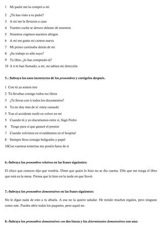 1 Mi padre me la compró a mí
2 ¿Tú has visto a tu padre?
3 A mí me la llevaron a casa
4 Vuestro coche se detuvo delante de nosotros
5 Nosotros cogimos nuestros abrigos
6 A mí me gusta mi cartera nueva
7 Mi primo caminaba detrás de mí
8 ¿Su trabajo es sólo suyo?
9 Tu libro, ¿lo has comprado tú?
10 A ti te han llamado; a mí, no sabían mi dirección
5.- Subraya los usos incorrectos de los pronombres y corrígelos después.
1 Con tú ya somos tres
2 Tú llevabas consigo todos tus libros
3 ¿Te llevas con ti todos los documentos?
4 Ya no doy más de sí: estoy cansado
5 Tras el accidente tardó en volver en mí
5 Cuando tú y yo discutíamos entre sí, llegó Pedro
6 Tengo para sí que ganaré el premio
7 Cuando volvimos en sí estábamos en el hospital
8 Siempre llevo consigo bolígrafos y papel
10Con vuestras tonterías me ponéis fuera de sí
6.-Subraya los pronombres relativos en las frases siguientes:
El chico que conoces dijo que vendría. Dime que quien lo hizo no se dio cuenta. Dile que me traiga el libro
que está en la mesa. Piensa que lo hizo en la tarde en que llovió.
7.-Subraya los pronombres demostrativos en las frases siguientes:
No le digas nada de esto a tu abuela. A esa no la quiero saludar. He tenido muchos regalos, pero ninguno
como este. Puedes abrir todos los paquetes, pero aquel no.
8.-Subraya los pronombres demostrativos con dos líneas y los determinantes demostrativos con una:
 