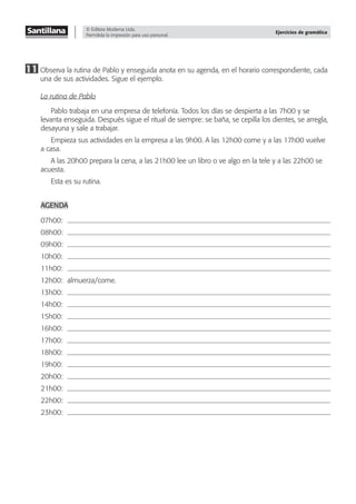 © Editora Moderna Ltda.
Permitida la impresión para uso personal.
Ejercicios de gramática
11 Observa la rutina de Pablo y enseguida anota en su agenda, en el horario correspondiente, cada
una de sus actividades. Sigue el ejemplo.
La rutina de Pablo
Pablo trabaja en una empresa de telefonía. Todos los días se despierta a las 7h00 y se
levanta enseguida. Después sigue el ritual de siempre: se baña, se cepilla los dientes, se arregla,
desayuna y sale a trabajar.
Empieza sus actividades en la empresa a las 9h00. A las 12h00 come y a las 17h00 vuelve
a casa.
A las 20h00 prepara la cena, a las 21h00 lee un libro o ve algo en la tele y a las 22h00 se
acuesta.
Esta es su rutina.
AGENDA
07h00:
08h00:
09h00:
10h00:
11h00:
12h00: almuerza/come.
13h00:
14h00:
15h00:
16h00:
17h00:
18h00:
19h00:
20h00:
21h00:
22h00:
23h00:
 