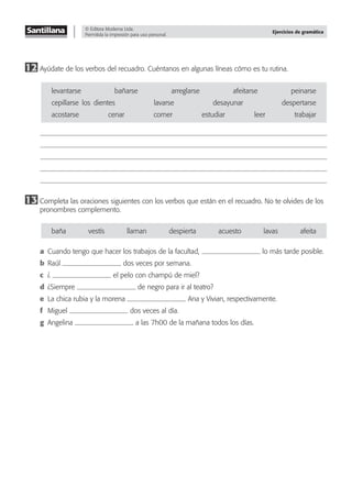 © Editora Moderna Ltda.
Permitida la impresión para uso personal.
Ejercicios de gramática
12 Ayúdate de los verbos del recuadro. Cuéntanos en algunas líneas cómo es tu rutina.
levantarse bañarse arreglarse afeitarse peinarse
cepillarse–los–dientes lavarse desayunar despertarse
acostarse cenar comer estudiar leer trabajar
13 Completa las oraciones siguientes con los verbos que están en el recuadro. No te olvides de los
pronombres complemento.
baña vestís llaman despierta acuesto lavas afeita
a Cuando tengo que hacer los trabajos de la facultad, lo más tarde posible.
b Raúl dos veces por semana.
c ¿ el pelo con champú de miel?
d ¿Siempre de negro para ir al teatro?
e La chica rubia y la morena Ana y Vivian, respectivamente.
f Miguel dos veces al día.
g Angelina a las 7h00 de la mañana todos los días.
 