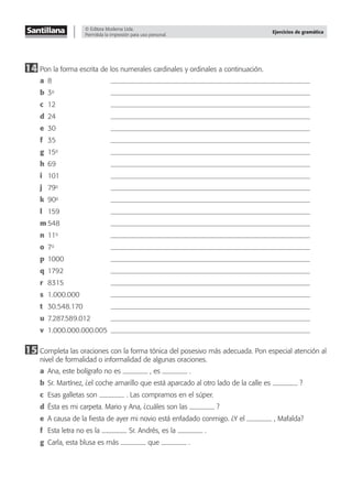 © Editora Moderna Ltda.
Permitida la impresión para uso personal.
Ejercicios de gramática
14 Pon la forma escrita de los numerales cardinales y ordinales a continuación.
a 8
b 3o
c 12
d 24
e 30
f 35
g 15o
h 69
i 101
j 79o
k 90o
l 159
m 548
n 11o
o 7o
p 1000
q 1792
r 8315
s 1.000.000
t 30.548.170
u 7.287.589.012
v 1.000.000.000.005
15 Completa las oraciones con la forma tónica del posesivo más adecuada. Pon especial atención al
nivel de formalidad o informalidad de algunas oraciones.
a Ana, este bolígrafo no es , es .
b Sr. Martínez, ¿el coche amarillo que está aparcado al otro lado de la calle es ?
c Esas galletas son . Las compramos en el súper.
d Ésta es mi carpeta. Mario y Ana, ¿cuáles son las ?
e A causa de la ﬁesta de ayer mi novio está enfadado conmigo. ¿Y el , Mafalda?
f Esta letra no es la Sr. Andrés, es la .
g Carla, esta blusa es más que .
 