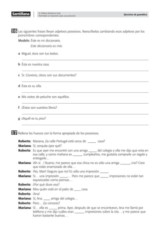 © Editora Moderna Ltda.
Permitida la impresión para uso personal.
Ejercicios de gramática
16 Las siguientes frases llevan adjetivos posesivos. Reescríbelas cambiando esos adjetivos por los
pronombres correspondientes.
Modelo: Éste es mi diccionario.
Este diccionario es mío.
a Miguel, ésos son tus textos.
b Ésta es nuestra casa.
c Sr. Cisneros, ¿ésos son sus documentos?
d Ésta es su silla.
e Mis ositos de peluche son aquéllos.
f ¿Éstos son vuestros libros?
g ¿Aquél es tu piso?
17 Rellena los huecos con la forma apropiada de los posesivos.
Roberto: Mariana, ¿la calle Portugal está cerca de _____ casa?
Mariana: Sí, cerquita ¿por qué?
Roberto: Es que ayer me encontré con una amiga _____ del colegio y ella me dijo que vivía en
esa calle, y como mañana es ______ cumpleaños, me gustaría comprarle un regalo y
entregarle…
Mariana: ¡Ah sí…! Bueno, me parece que esa chica no es sólo una amiga ______, ¿no? Creo
que estás enamorado de ella…
Roberto: ¡No, Mari! ¡Seguro que no! Es sólo una impresión _____.
Mariana: Sí… una impresión _____… Pero me parece que _____ impresiones no están tan
equivocadas como piensas…
Roberto: ¿Por qué dices eso?
Mariana: Mira quién está en el patio de ____ casa.
Roberto: ¡Ana!
Mariana: Sí, Ana. ____ amiga del colegio…
Roberto: Pero… ¿la conoces?
Mariana: Sí… ella es _____ prima. Ayer, después de que se encontraron, Ana me llamó por
teléfono y me dijo cuáles eran ______ impresiones sobre la cita… y me parece que
fueron bastante buenas…
 