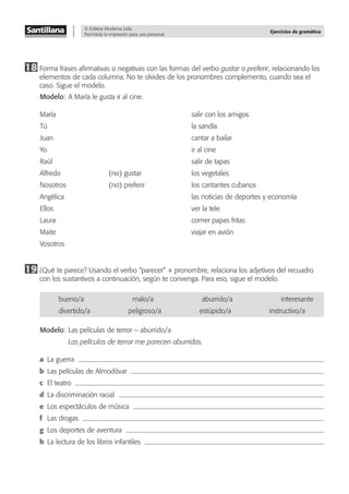 © Editora Moderna Ltda.
Permitida la impresión para uso personal.
Ejercicios de gramática
18 Forma frases aﬁrmativas o negativas con las formas del verbo gustar o preferir, relacionando los
elementos de cada columna. No te olvides de los pronombres complemento, cuando sea el
caso. Sigue el modelo.
Modelo: A María le gusta ir al cine.
María salir con los amigos
Tú la sandía
Juan cantar a bailar
Yo ir al cine
Raúl salir de tapas
Alfredo (no) gustar los vegetales
Nosotros (no) preferir los cantantes cubanos
Angélica las noticias de deportes y economía
Ellos ver la tele
Laura comer papas fritas
Maite viajar en avión
Vosotros
19 ¿Qué te parece? Usando el verbo “parecer” + pronombre, relaciona los adjetivos del recuadro
con los sustantivos a continuación, según te convenga. Para eso, sigue el modelo.
bueno/a malo/a aburrido/a interesante
divertido/a peligroso/a estúpido/a instructivo/a
Modelo: Las películas de terror – aburrido/a
Las películas de terror me parecen aburridas.
a La guerra
b Las películas de Almodóvar
c El teatro
d La discriminación racial
e Los espectáculos de música
f Las drogas
g Los deportes de aventura
h La lectura de los libros infantiles
 