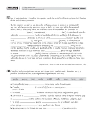 © Editora Moderna Ltda.
Permitida la impresión para uso personal.
Ejercicios de gramática
20 Lee el texto siguiente y completa los espacios con la forma del pretérito imperfecto de indicativo
de los verbos entre paréntesis.
“[...] las palabras son para la luz, de noche se fugan, aunque el ardor de la persecucción
sea más febril y compulsivo a oscuras, pero, también, por eso, más baldío. Pretender al
mismo tiempo entender y soñar: ahí está la condena de mis noches. Yo, entonces, no
(querer) entender nada; (ver) el enjambre de estrellas
subiendo, (sentir) el zumbido del silencio, y el tacto de la sábana, me
(abrazar) a la almohada y me (quedar) quieta, pero
¡qué (ir) a ser igual!, (esperar) la transformación
sumida en una impaciencia placentera, como antes de entrar en el circo, cuando mis padres
(estar) sacando las entradas y me (decir): ‘no te
pierdas que hay mucho barullo’, y yo quieta allí, entre el barullo, mirando fascinada los carteles
donde se anunciaba lo que dentro de poco (ir) a ver; algo de temor
sí, porque (poder) mirarme los leones o caerse el trapecista de lo más
alto, pero también avidez y audacia y, sobre todo, un sacarle gusto a aquella espera, vivirla a
sabiendas de que lo mejor está siempre en esperar, desde pequeña he creído eso, hasta hace
poco.
MARTÍN GAITE, Carmen. El cuarto de atrás. Ediciones Destino: Barcelona, 1989.
21 Completa las frases siguientes con los verbos que están en el recuadro. Atención, hay que
ponerlos en la forma adecuada del pretérito imperfecto de indicativo.
gustar querer viajar contar ser(2) poder soler tener saber
a En aquellos tiempos como carne y uña. (vosotros/as)
b Cuando (nosotros/as) jóvenes nuestros padres
mucho dinero.
c Mi mamá al exterior con mucha frecuencia antiguamente. (ella)
d A Francisco le contarle a su nieto historias sobre el imperio romano. (él)
e pedirte un favor: no le prestes a Mariana mi libro de Geografía. (yo)
f Te avisé. que no ir a la ﬁesta con Juan. (tú)
g Los griegos hacer sacriﬁcios a los dioses.
h Nuestra profesora de Historia siempre nos cosas interesantes.
 
