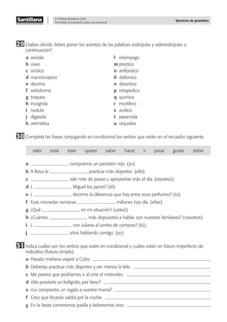 © Editora Moderna Ltda.
Permitida la impresión para uso personal.
Ejercicios de gramática
29 ¿Sabes dónde debes poner los acentos de las palabras esdrújulas y sobresdrújulas a
continuación?
a avicola l relampago
b oseo m practica
c sindico n antibiotico
d macroscopico ñ daltonico
e decimo o desertico
f velodromo p ortopedico
g traquea q quimica
h incognita r mortifero
i nodulo s acrilico
j digaselo t pasamela
k aritmetica u orquidea
30 Completa las frases conjugando en condicional los verbos que están en el recuadro siguiente.
valer estar traer querer saber hacer ir pasar gustar deber
a comprarme un pantalón rojo. (yo)
b A Rosa le practicar más deportes. (ella)
c salir más de paseo y aprovechar más el día. (vosotros)
d ¿ Miguel los panes? (él)
e ¿ decirme la diferencia que hay entre esos perfumes? (tú)
f Esas monedas romanas millones hoy día. (ellas)
g ¿Qué en mi situación? (usted)
h ¿Cuántos más dispuestos a hablar con nuestros familiares? (nosotros)
i ¿ con Juliana al centro de compras? (tú)
j años hablando contigo. (yo)
31 Indica cuáles son los verbos que están en condicional y cuáles están en futuro imperfecto de
indicativo (futuro simple).
a Pasado mañana viajaré a Cuba.
b Deberías practicar más deportes y ver menos la tele.
c Me parece que podríamos ir al cine el miércoles.
d ¿Me prestaría un bolígrafo, por favor?
e ¿Le compraréis un regalo a vuestra mamá?
f Creo que Ricardo saldrá por la noche.
g En la ﬁesta comeremos paella y beberemos vino.
 