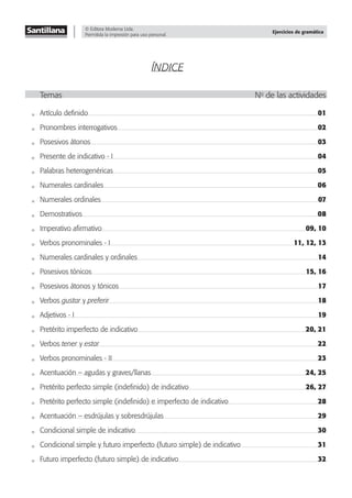 © Editora Moderna Ltda.
Permitida la impresión para uso personal.
Ejercicios de gramática
ÍNDICE
Temas No
de las actividades
Artículo deﬁnido 01
Pronombres interrogativos 02
Posesivos átonos 03
Presente de indicativo - I 04
Palabras heterogenéricas 05
Numerales cardinales 06
Numerales ordinales 07
Demostrativos 08
Imperativo aﬁrmativo 09, 10
Verbos pronominales - I 11, 12, 13
Numerales cardinales y ordinales 14
Posesivos tónicos 15, 16
Posesivos átonos y tónicos 17
Verbos gustar y preferir 18
Adjetivos - I 19
Pretérito imperfecto de indicativo 20, 21
Verbos tener y estar 22
Verbos pronominales - II 23
Acentuación – agudas y graves/llanas 24, 25
Pretérito perfecto simple (indeﬁnido) de indicativo 26, 27
Pretérito perfecto simple (indeﬁnido) e imperfecto de indicativo 28
Acentuación – esdrújulas y sobresdrújulas 29
Condicional simple de indicativo 30
Condicional simple y futuro imperfecto (futuro simple) de indicativo 31
Futuro imperfecto (futuro simple) de indicativo 32
 