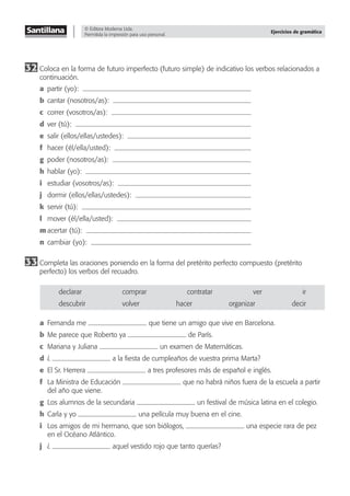 © Editora Moderna Ltda.
Permitida la impresión para uso personal.
Ejercicios de gramática
32 Coloca en la forma de futuro imperfecto (futuro simple) de indicativo los verbos relacionados a
continuación.
a partir (yo):
b cantar (nosotros/as):
c correr (vosotros/as):
d ver (tú):
e salir (ellos/ellas/ustedes):
f hacer (él/ella/usted):
g poder (nosotros/as):
h hablar (yo):
i estudiar (vosotros/as):
j dormir (ellos/ellas/ustedes):
k servir (tú):
l mover (él/ella/usted):
m acertar (tú):
n cambiar (yo):
33 Completa las oraciones poniendo en la forma del pretérito perfecto compuesto (pretérito
perfecto) los verbos del recuadro.
declarar comprar contratar ver ir
descubrir volver hacer organizar decir
a Fernanda me que tiene un amigo que vive en Barcelona.
b Me parece que Roberto ya de París.
c Mariana y Juliana un examen de Matemáticas.
d ¿ a la ﬁesta de cumpleaños de vuestra prima Marta?
e El Sr. Herrera a tres profesores más de español e inglés.
f La Ministra de Educación que no habrá niños fuera de la escuela a partir
del año que viene.
g Los alumnos de la secundaria un festival de música latina en el colegio.
h Carla y yo una película muy buena en el cine.
i Los amigos de mi hermano, que son biólogos, una especie rara de pez
en el Océano Atlántico.
j ¿ aquel vestido rojo que tanto querías?
 